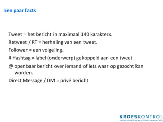 Een paar facts Tweet = het bericht in maximaal 140 karakters. Retweet / RT = herhaling van een tweet. Follower = een volgeling. # Hashtag = label (onderwerp) gekoppeld aan een tweet @ openbaar bericht over iemand of iets waar op gezocht kan worden. Direct Message / DM = privé bericht 