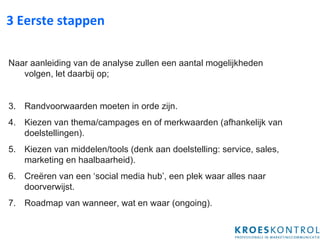 3 Eerste stappen Naar aanleiding van de analyse zullen een aantal mogelijkheden volgen, let daarbij op; Randvoorwaarden moeten in orde zijn. Kiezen van thema/campages en of merkwaarden (afhankelijk van doelstellingen). Kiezen van middelen/tools (denk aan doelstelling: service, sales, marketing en haalbaarheid). Creëren van een ‘social media hub’, een plek waar alles naar doorverwijst. Roadmap van wanneer, wat en waar (ongoing). 