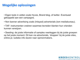 Mogelijke oplossingen  •  Eigen tools in zetten zoals Hyves, Brand blog, of twitter. Eventueel gekoppeld aan een campagne. •  Non banner advertising zoals (Inlayed) advertorials  (ism mediabureau). •  TAF: i nstrumenten creëren waarmee tevreden klanten hun vrienden kunnen verwijzen.   •  Seeding: de juiste informatie of samples neerleggen bij de juiste groepen op het juiste moment. Dit kan via advertorials, ‘droppen’ bij de juiste sites, online pr, ludieke info sturen naar opinionmakers. 