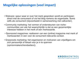 Mogelijke oplossingen (veel impact) •  Webcare: speur waar er over het merk gesproken wordt en participeer; direct met de consument of via het blog namens de organisatie. Soms zelfs als consument (bijvoorbeeld in samenwerking met callcenter). •  Community marketing: het vormen of ondersteunen van niche-communities van wie het waarschijnlijk is dat ze een gezamenlijke interesse hebben in het merk of een merkwaarde. •  Sponsored magazines: realiseren van een (online) magazine met merk of merkwaarden in een voor de consument relevante context. •  Grassroots marketing: het organiseren en motiveren van vrijwilligers om zich persoonlijk of lokaal voor je in te spannen (opinionmakers/trendsetters ). 