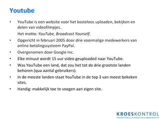 Youtube YouTube is een website voor het kosteloos uploaden, bekijken en delen van videofilmpjes. Het motto:  YouTube, Broadcast Yourself .  Opgericht in februari 2005 door drie voormalige medewerkers van online betalingssysteem PayPal. Overgenomen door Google Inc. Elke minuut wordt 15 uur video geuploaded naar YouTube.  Was YouTube een land, dat zou het tot de drie grootste landen behoren (qua aantal gebruikers).  In de meeste landen staat YouTube in de top 3 van meest bekeken sites. Handig: makkelijk toe te voegen aan eigen site. 