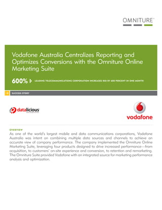 Vodafone Australia Centralizes Reporting and
 Optimizes Conversions with the Omniture Online
 Marketing Suite
 600%            LEADING TELECOMMUNICATIONS CORPOR ATION INCREASES ROI BY 600 PERCENT IN ONE MONTH




 SUCCESS STORY




OVERVIEW
As one of the world’s largest mobile and data communications corporations, Vodafone
Australia was intent on combining multiple data sources and channels to achieve an
accurate view of company performance. The company implemented the Omniture Online
Marketing Suite, leveraging four products designed to drive increased performance—from
acquisition, to customers’ on-site experience and conversion, to retention and remarketing.
The Omniture Suite provided Vodafone with an integrated source for marketing performance
analysis and optimization.
 