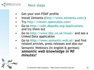 Next steps Get your own FOAF profile Install Zemanta ( http :// www.zemanta.com/ ) Try  http://viewer.opencalais.com/ Go to  http://wiki.dbpedia.org/Applications  and try them out Go to  http://www.bbc.co.uk/music/  and see a Linked Data application Go to  http://www.semantic-web.at/  and find related articles, press releases and also our Semantic Webinars (in english & german)  semantic web knowledge in 90 minutes! 