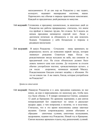 HecoeflHHHMOxo. H flo CHX nop Ha PoacflecxBO y Hac xa^aiox,
                 KOJMflyiox,     Ha^eBaiox    MacKapa^Hbie    KOCXIOMM,  MacKH.
                 IlepeHHCJTHXb Bee oGbinan H HHpH,a,bi npaKxunecKH HeB03MO>KHO.
                 Kaacflbiii H3 npa3flHHHHbix ^peii pacnncaH no MHHyxaM.

l-ii Beaymnii: roxoBHjrncb K npa3,a,HHKy ocHOBaxejibHO, 3a HCCKOJIBKO flHen ,a,o
                 PoacflecxBa Bee pa6oxbi npeKpamajrncb: CHHxajiocb, HXO miane
                 xofl npon^ex B xaacejibix xpy^ax, 6e3 ox^bixa. 3a 6 He,a,ejxb flo
                 Hanajra npa3,a,HHKa HannHaexca cxpoxnn nocx. Jliofln c
                 fl,ocxaxKOM noHHxajiH 3a o6a3aHHOCXb B 3XH AHH noMOxaxb
                 6eflHbiM. ycxpanBajiH y ce6a 6oxa,a,ejxbHH n xioptMbi n
                 pa3flaBajin MHJIOCXMHIO.

2-ii Beaymnii:      B KaHyH PoacflecxBa      CoHejibHHK     nnmy npnHHMaxb He
                  pa3peniajiocb Bnjroxb ,a,o no^BjieHHa nepBon 3Be3flbi, Koxopaa
                  3HaMeHyex     poayjeiffle   Cnacnxejm     Mnpa.   Kox,a,a   3xa
                  poacflecxBeHCKaa 3Be3,a,a Bcxo^Hjia Ha He6e, Bee cneninjin 3a
                  npa3flHHHHbiH CXOJT. Ha cxojie o6a3axejibHO AOJDKHO 6BIJTO
                  jreacaxb HeMHOxo ceHa HJTH COJTOMBI. ,3,0 nojxyHonn 3a CXOJTOM
                  O6BIHHO ynoxpe6jiajiH nocxHoe, «poacflecxBeHCKyio KyxbK>», a
                  y>K nocjie       CKopoMHoe, HannHajica Bejimcnn Macoefl.
                  PO)K,Zl,eCXBeHCKHM 6jTK)flOM CHHXaiOX HHfl,eHKy C fl6jlOKaMH. H o
                  3xo He coBceM xaK. A BBI 3Haexe, 6jno,a,a, Koxoptie ynoxpe6jMJiH
                  Ha PoacflecxBO?

     3pumenu omeeuawm

l-ii Beaymnii: HaKaHyHe PoacflecxBa H B RGHI, npa3flHHKa OfleBajxncb BO Bee
               HOBoe, m ein,e H nepeofleBajincb no HecKOJibicy pa3, HXO6BI Beet
               xofl 6biJin O6HOBBI. C 8 aHBapa HanHHaioxca CBAXKH, ^jMinnecfl
               12 AHen AO Kpeinemra. n o ApeBHeMy BepoBaHHK), B AHH CBOTOK
               HOBopoacfleHHbin Box cxpaHCXByex no 3eMjie n paccbijiaex
               me^pbie flapbi; o neM nonpocnnib B MOJinxBe, xo n nojiynnnib.
               CHnxanocb, HXO B 3xo BpeMii HcnojiHajiHCb caMbie 3aBexHbie
               acenaHHa. CBAXKH conpoBoacflajincb CBOHMH oGbinaaMH n
                 06pafl,aMH     CBaXOHHbie   XyjMHHfl,   CBflXOHHbie   KOJMflOBaHHfl,
                 meflpoBaHna, xa^aHHa uojs, PoacflecxBO, HOBBIH TOR H KpemeHne.
                 CBAXKH aBjiajiHCb BpeMeHeM ox^Bixa, nxp, pa3BjieHeHHH, xyji^Hnn.
 