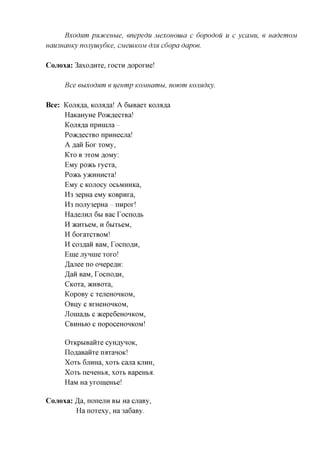 Bxodum pnotceHbie, enepedu Mexououia c bopodou u c ycaMU, e uademoM
Hau3HCiHKy nojiyuiybKe, CMeuiKOM dim cbopa dapoe.

Cojioxa: 3axo,a,HTe, roera floporne!

      Bee euxodnm e ueump KOMuamu, nowm KOJindicy.

Bee: Kanaka, Kanaka! A 6biBaeT Kanaka
     HaKaHyHe PoacflecTBa!
     Kanaka npninjia
     PoacflecTBO npHHecua!
     A flaii Bor TOMy,
     KTO B 3TOM flOMy:
     EMy poacb rycTa,
     Poacb yacHHHCTa!
     EMy C KOJTOCy OCbMHHKa,
     H3 3epHa eMy KOBpura,
     H3 nojry3epHa nnpor!
     HaflejiHji 6BI Bac Tocnoflb
     H ^CHTbeM, H QhlThQM,
     H 6oraTCTBOM!
     H co3flaii BaM, TocnoflH,
     Eme jrynine Toro!
     ^anee no onepeflH:
     JaR BaM, TocnoflH,
     CKOTa, ^CHBOTa,
     KopoBy c TejieHOHKOM,
     OBijy c arHeHOHKOM,
     Jloniaflb c »cepe6eHOHKOM,
     CBHHBIO C nopoceHOHKOM!


      OTKpbiBaiiTe cyH^yHOK,
      noflaBaiiTe rorraHOic!
      XOTB 6jiHHa, XOTB cana KJIHH,
      XOTB neneHba, XOTB BapeHba.
      HaM Ha yromeHbe!

Cojioxa: Ja, nonejiH BBI Ha cuaBy,
         Ha noTexy, Ha 3a6aBy.
 