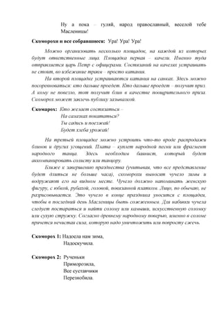 Hy    a noKa       ryjiaii,   Hapofl   npaBoanaBHbra,   Becejioii   Te6e
            MacjieHHiibi!

CKOMOPOXH H    Bee coSpaBiimecsi: Ypa! Ypa! Ypa!

     MOJICHO  opzanu3oeamb uecKOJibKO njioiuadoK, ua Kaoicdou U3 Komopux
6ydym omeemcmeeuubie Jiuua. TIjioujadKa nepecm - Kcmemi. HMeuuo myda
omnpaeimemcH uapb IJemp c ocpuuepajviu. CocmH3auuu ua Kcmeimx ycmpaueamb
ue cmoum, eo U36e3fcauue mpaeM - npocmo Kamamm.
      Ha emopou njioiuadKe ycmpaueawmcx Kamamm ua camcax. 3decb MOCHCHO
nocopeeuoeambCH: Kmo dajibiue npoedem. Kmo dajibiue npoedem - nonynum npu3.
A KOMy ne noee3Jio, mom nonynum 6JIUH e Kanecmee nootupumejibuozo npu3a.
CKOMOPOX MOJicem 3aejieub nydjiUKy 3a3bieajiK0u.

CicoMapox: Kmo cucenaem cocm%,3ambCH -
           Ha cana3Kax noKamambcn?
           Tu caducb u noe33fcaii!
           Eydem xjieda ypocucau!

      Ha mpembeu njioiuadKe MOCHCHO ycmpoumb nmo-mo epode pacnpodacucu
6JIUHO6 u dpyzux yzoiueuuu. nuama - Kynnem uapoduou necuu UJIU cppazMeum
uapoduozo      mauua.    3decb   ueodxoduM    danuucm,    Komopuu    6ydem
aKKOMnanupoeamb conucmy UJIU mauuopy.
      Ejiuoice K 3aeepuieHUW npa3duecmea (ynumbiean, nmo ece npedcmaeneuue
6ydem dnumbcn ue 6onbuie naca), CKOMopoxu eunocHm nyneno 3UMU U
eodpyjicawm ezo ua euduoM Mecme. Hyneno doiufcuo uanoMUuamb jfceucKyw
cpuzypy, c K>6KOU, pydaxou, zonoeou, no6H3auHOU nnamKOM. JIuuo, no odbmaw, ue
pa3pucoebieaemcH. 3mo nyneno e Kouue npa3duuKa yuocumcn c nnoiuadKU,
nmodbi e nocjieduuu deub Macjieuuuu dumb coDtcDtcenuuM. ffm uaduemi nynena
cnedyem nocmapambcn u uaumu conoMy UJIU KaMuuiu, ucKyccmeeHuyio conoMKy
UJIU cyxyw cmpycucKy. Coznacuo dpeeuejviy uapoduojuy noeepbw, UMeuuo e cojiojvie
npmemcH uenucmaH cujia, Komopyw uado yuunmocucumb UJIU nonpocmy ccucenb.

CKOMOPOX   1: Ha^oejia HaM 3HMa,
              HaflOCKyHHjia.

CKOMOPOX   2: PyneHbKH
              npHMopo3Hjia,
              Bee cycTaBHHKH
              nepe3Ho6iuia.
 