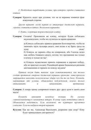 2. HeodxoduMO eupadomamb ycjioeue, npu KomopoM zopodoK cnumaemcn
63HWlhlM.

CyBopoB: Kpenocxb na^ex npu ycjiOBHH, HXO Ha ee BepniHHe noaBHxca (j)jrax
         axaicyiomeH cxopoHbi.

     ffpyzou eapuaum: Kozda nepeuu U3 amaKyjoiuux docmuzuem            eepiuunbi,
zopodoK cnumaemcH 63HmuM. Bo3MOCncubi eapuaumu.

     3. B3%mb c uzpajoiuux mopjfcecmeeuuyw vummey.

CyBopoB: Cojiflaxbi! IlpoH3HeceM ace KjraxBy, Koxopyio 6y,a,eM co6jno,a,axb
         HeyKOCHHxejibHO, HXO6M HH cjiynnjiocb BO BpeMa cpaaceHHa.

           a) KjraHycb co6jiK)flaxb npaBHjra cpaaceHHa 6e30xoBopoHHO, HXO6M He
           3anaxHaxb necxb MyH^npa CBoexo, HMA nojiKa H He 6paxb xpexa Ha
           flyiny                                                        CBOK)!
           6) Knumycb He flepacaxb O6HA Ha conepHHKOB, H6O Tocnoflb Bejien
           HaM JTK)6HXb 6jIH)KHeXO CBOeXO, nOXOMy HXO npOXHBHHKH Mbl XOJIbKO
           B   noxexe   H XOJTBKO   Ha nac!

           B)Knumycb MyacecxBeHHO npmMXb nopaaceHHe H CKPOMHO no6e,a,y,
           H6O He npncxajTO coji^axy POCCHHCKOH apMHH 6axBajiHXbca paxHbiMH
           AOCxnaceHHaMH H xopeBaxb no noBOfly Heyflann!

      Tlpaeuna Mozym dumb maKUMii: uzpa ocmauaeRueaemcn, KaK mojibKO
cojidam npomueuou cmopouu docmuzuem eepuiuubi Kpenocmu: KamezopmecKU
3anpeuaemcH uauocumb eceeo3M03icubie ydapu nejvi 6u mo uu 6URO. Kojviauda,
uapyuiueuiciH 3mo ycnoeue, odhMejixemcM nodejtcdeuuou, MOD/CHO mojibKO
ommajiKueamb            u            3adepjfcueamb           npomueuuKa.

CyBopoB: A xenepb npomy conepHHKOB noacaxb Apyx Apyxy pyKH       H   3arorrb   CBOH
Mecxa!

       KoMCiudu     3auuMaom    ucxoduue     no3uuuu.    IJo    cuzuany
zjiaeuoKOMaudyjoujezo ucmuuaemcn uimypM. B Kouue uzpu nodeodnmcH umozu.
Od-bmimemcH nodedumejib. ECRU 603MOCHCUO, mo uzpajoiuuM epyuawmcx
cuadocmu. ECRU eu eudpaRU emopou eapuaum:

KyTy30B: KaK ace MM, AjieKcaH,ap BacHjibeBHH, pa3peniHM Hani cnop? KoMy
         6yflex npHHafljieacaxb cna Kpenocxb?
 