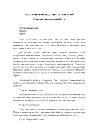 «30JI0BKHHW nOCH^EJIKH» - ^ E H b UIECTOH

                    CueHapnii MacjieHHHHoii cy66oTM



     /feucmeywmue Jiui^a
     B cayman
     HrpoKH


      Cuoeo «nocudejiKU» zoeopum ycuce cajvio 3a ce6n. 3mom npa3duuK
paccHumau ua nedojibiuoe KOJimecmeo ynacmuuKoe, nosmojviy Jiyuuie ecezo
npoeodumb ezo e omdenbuoM vuiacce UJIU zpynne. Ocuoeubie pa3eneHemm e smom
eenep: uzpu, yzoueuue u menu.

     fljw eedemm MOCHCHO eudpamb mpex deeoneK, Komopue 6ydym
U3o6paoicamb podcmeeuuuKoe, codpaeuiuxcn ua npa3duuK. B HUCJIO «podnbix»
mciKJice 6ydym exodumb u ocmanbuue npuznauieuHbie. Kacucdcm U3 eedyujiix,
odemem e pyccKUU KOCMJOM, 6ydem omeenamb 3a npoeedeuue omdenbuux uzp u
meopnecKUX Komtypcoe. MOCHCHO npuznacumb aKKOMnauuamopa. Cnocucujiocb
Mueuue, nmo MOJiodecucb ue 3uaem u ue noem pyccKUX neceu. 3mo ue coeceM maK.
Mojiodeoicb 3uaem u noem pyccKue necuu, npaeda, ue ece jfcejiawm npuuuMamb
ynacmue e necuonemmx. Odua U3 caxtbix nonyimpuux neceu cpedu MOJiodux «Ou,
M0p03».

      OpzaumyemcH cmon c yzoujemieM. Bee ynacmuuKU paccajfcueawmcx
eoKpyz, u nammajomcn nocudejiKU. Hmo Dice Mozym npednocucumb codpaeuiUMCH
eedyujue?

     1. Cica3Ka c npodojiJfcemieM.

      Bedyu^an uammaem CKa3Ky (ua earn eudop), ynacmuuKU nocnedoeamenbuo
dojiJfCHbi dodaeimmb no odnojviy npedjiojfcemiw. Kmo ue npodonoicum CKa3Ky ua
cnem «mpu», eunojmHem KaKoe-uudydb 3adauue e Kanecmee uimpatpa.

     2. Hzpa «MomajibUjiiKii».

      Poeuo nocpeduue dmmuou pacmnuymou neumu npueH3bieaemc%, npu3.
Konijbi neumu depotcam deoe ynacmuuKoe. Ouu dojij/cuu CMomamb neumouKy KaK
MOJfCHO duempee. IJojiyuum npu3 mom, Kmo nepeuM dodepemen do uezo.

     3. Hzpa «Uapeeua HecMenua».
 