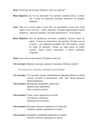 3mvia: IIocMoxpH ace Ha Meroi, UapeBHn! ^eM a He HeBecxa?

HsaH UapeBHn: Ja HXO XBI, MaxyniKa! TBI, KOHCHHO, KpacHBa, 6ejra, B y3opax
              Bca. TOJT&KO He npncxajTO nejiOBeKy aceHHXBCii Ha ABjieHHH
              npHpofl&x

3nMa: ^eM ace a njioxa B^pyx cxana? B&i Bce paflOBajxncb, Kox^a CHex nojM
      yKp&ijr. CHex Ha nojiax - xne6 B 3aKpoMax. CBafl&6&i npaBOCJiaBH&ie 3HMOH
      Hxpaioxca - Becejr&e H pa^ocxB. Ha caroix npoKaxnx&ca - Hyfl,o Hy^Hoe.

HsaH U,apeBHH: Bce x&i npaBHji&HO, MaxyniKa, xoBopnnib. Pa^ocxB 6&ma, He
               CKpoio. TOJI&KO He Moacex 6&ix& OHa BCHHOIO. ^ejiOBeK xaK yac
               ycxpoeH - eMy nepeMeH&i noflaBan. M&i xe6a JIK)6HM, XOJI&KO
               flo nop&i flo BpeMeHH. Tenep& ace nopa BecHe Ha nopox
               cxynaxb. Tenjia XOXHM, cojiHbiniKa, o HOBOM xjie6ynnce
               noflyMaxb.

3nMa: TaK a eme ne Haxyjnuiacb! He npHineji MOH nac!

1-ii CKOMOPOX: npHineji, MaxyniKa, npHineji! CJIBIHIHUIB, 6y6eHnbi 3Berorr?

     H e caMOM dene, mdajieKa cjiuuiumcH 3BOH 6y6enifoe

1-ii CKOMOPOX: 3xo Ha KOHAX pe3Bbix npnGjiHacaexca KpacaBnna BecHa co CBoen
               ,a,OHKOH yjiB^HOH H BecronxKaMn. Ypa! Ypa! BecHa npnnuia!
               BecHa-KpacaBHija!
2-ii CKOMOPOX: )KaBopoHKH, acaBopofficn, npnjiexHxe!
               KpacHy BecHy npHHecnxe!
               3nMy xonoflHy yHecnxe!

3-ii CKOMOPOX: TajiKH, xajiKH, npHHecnxe no namce!
               TojiyGoHKH, xojiy6oHKH,
               npHHecnxe no Kjiy6onKy!

4-ii CKOMOPOX: KyKyniKH, KyKynncn, npHHecnxe no MOxyniKe!
               CHHHUM, CHHHUM, npHHecnxe no cmme!


5-ii CKOMOPOX: KaHapenKH, KaHapenKH, npHHecnxe no peince!
               ^enexKH, nenexKH, npHHecnxe no mexKe!
 