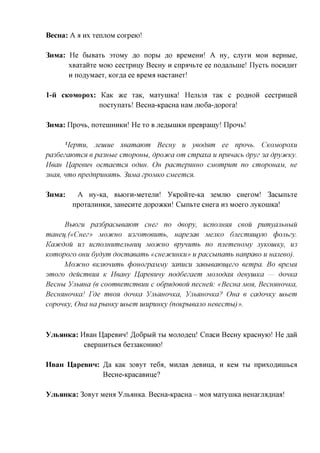 BecHa: A a n x TemiOM corpeio!

3nMa: He 6&iBaT& 3T0My ,a,o nopbi ,a,o BpeMemi! A Hy, cjryrn MOH BepHbie,
      xBarairre MOK> cecTpuny BecHy H cnpaH&Te ee noflajiBine! nycTb nocunrrr
      H noflyMaeT, Kor^a ee BpeMa HacTaHeT!

1-ii CKOMOPOX: Kaic ace TaK, MaTyniKa! Heji&3fl Taic c poflHoii cecTpuneii
               nocTynaTb! BecHa-icpacHa HaM jno6a-,a,opora!

3nMa: npoHb, noTeniHHKn! He TO B jreflbiniKH npeBpamy! npoH&!

       Hepmu, Jieiuue xeamawm Becny u yeodnm ee npoub. CKOMOPOXU
pa36ezaK)mcH e pa3Hbie cmopouu, dpocuca om cmpaxa u npmacb dpyz 3a dpycucicy.
Mean I^apeeun ocmaemcn oduu. OH pacmepHHHO CMompum no cmoponaM, ue
3ucm, nmo npednpimnmb. 3ujvia zpoMKO CMeemcn.

3mvia:     A Hy-ica, BBiorH-MeTejin! yKpoirre-ica 3eMjno CHeroM! 3acbinbTe
         npoTajiHHKH, 3aHecHTe ,a,opc»KKH! CbintTe CHera H3 Moero jryKoniKa!

      Bbjozu pa36pacbwawm cuez no deopy, ucnonuHH ceou pumyanbubiu
maHeu.(«Cnez» MOCHCHO mzomoeumb, uape3ae MejiKO 6jiecmmq,yw (pojibzy.
Kajtcdou U3 ucnojiHumejibHUij MOD/CHO epynuwib no nnemeuoMy nyKOUiKy, U3
Komopozo OHU 6ydym docmaeamb «CHe3icuHKU» upaccunamb uanpaeo u uaneeo).
      MOJICHO eKJiwHumb cpouozpciMMy 3anucu 3aebieawiq,e20 eempa. Bo epeMH
smozo deucmeim K Meany I^apeeuny noddezaem Monodcm deeyuiKa — douKCi
Becubi YnbHua (e coomeemcmeuu c odpndoeou necueu: «Becua MOH, BecuHHOHKa,
BecuHHOHKal Fde meon douKCi YnbHHOHKa, YnbHuoHKa? Oua e cadomcy uibem
copouKy, Oua uapuuKy uibem uiupuuKy (noKpueano ueeecmu)».



YjibHHKa: HBaH HapeBHH! ^oGp&iii TBI MOJxo,a,enJ Cnacn BecHy KpacHyio! He flaii
           CBepniHTbCfl 6e33aKOHHio!

HBaH UapeBHH: ,H,a Kaic 30ByT Te6a, Mnjiaa ,a,eBHna, H KeM TBI npuxoflnniBCfl
              BecHe-KpacaBHije?

YjibHHKa: 3oByT Meira yjr&aHKa. BecHa-KpacHa - MOA MaTyniKa HeHanraflHaa!
 