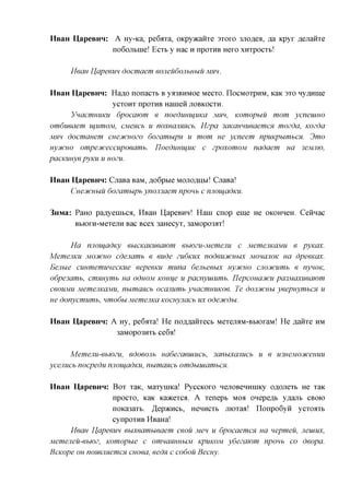 HBaH UapeBHn: A ixy-Ka, pe6axa, OKpyacaiixe 3x0x0 3Jioflea, ,a,a Kpyx flejiaiixe
              no6ojibine! ECXB y Hac H npoxHB Hexo xnxpocxb!

     Mean Uapeeun docmaem eojieudojibnuu Mm.

HsaH HapeBHH: Ha^o nonacxb B ya3BHMoe Mecxo. IIOCMOXPHM, KaK 3xo Hy^nine
                 ycxoHx npoxHB Haineii JIOBKOCXH.
      VnacmuuKU dpocawm e noedimujiiKa Mm, Komopuu mom ycneuiHO
omdueaem ujiimoM, CMencb u noxeanmcb. Mzpa 3aKauHueaemcH mozda, Kozda
Mm docmamm cuecucnozo dozamupn u mom ue ycneem npuKpumbcn. 3mo
nyjfCHO ompeoiceccupoeamb. TIoedumijUK c zpoxomoM nadaem ua 3eMJiw,
pacmmye pymi u HOZU.

HsaH UapeBHn: GxaBa BaM, ,a,o6pbie MOJIOAHM! GxaBa!
     CueoiCHbiu dozamupb ynon3aem npoub c nnoujadKU.

3nMa: PaHO paflyenibca, HBaH HapeBHH! Hani cnop eme He OKOHHCH. Cennac
      BbioxH-MexejiH Bac Bcex 3aHecyx, 3aMopo3ax!

      Ha niiouadKy ebiCKaKueaiom ebiozu-Memeiiu c MemejiKaMU e pyxax.
MemejiKU MOCHCHO cdenamb e eude ZU6KUX nodeucucubix MOHCIJIOK HCI dpeeKax.
Eejiue cuumemunecKue eepeemi muna denbeeux nyjtCHO cjiojfcumb e nynoK,
o6pe3amb, cmmymb ua O6HOM Kom^e u pacnyuiumb. nepconaoicu pa3Maxueawm
ceouMU MemejiKaMU, numancb occmumb ynacmnuKoe. Te dojiDtcuu yeepnymbcn u
ue donycmumb, nmodu Mememca Kocuynacb ux odecucdu.

HBaH HapeBHH: A Hy, pe6axa! He nczmanxecb MexejMM-BbioxaM! He flaiixe HM
               3aMopo3HXb ce6a!

      Memejiu-ebjozu, edoeonb nadezaeuiucb, 3anuxajiucb     u e u3HeM03tceuuu
ycenucb nocpedu nnoujadKU, numcmcb omduuiambCH.

HBaH HapeBHH: Box xaK, Maxynnca! PyccKOxo HejiOBenHnncy o^ojiexb He xaK
                 npocxo, KaK Kaacexca. A xenept MOA onepeflb yflanb CBOK)
                 noKa3axb. ^epacncb, HCHHCXB jnoxaa! nonpo6yii ycxoaxb
                 cynpoxHB HBaHa!
     Mean Uapeem euxeambieaem ceou Men u dpocaemcn ua nepmeu, Jieuiux,
Memejieu-ebjoz, Komopue c omncmuHbiM KPUKOM ydezawm npoub co deopa.
BcKope OH nomimemcH cuoea, eedn c codou Becuy.
 