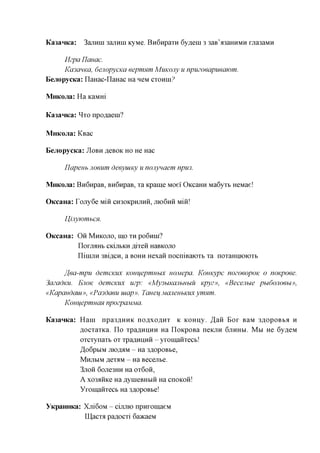 Ka3anKa:       3ajimn 3ajiHin KyMe. BnGnpaTH 6y,a,eni 3 3aB'a3aHHMH raa3aMH

      Mzpa Ylauac.
      KCOCIHKCI, dejiopycKa eepmnm MuKOJiy u npuzoeapueajom.
BejiopycKa: naHac-IIaHac Ha neM CTOHHI?

MnKOJia: Ha KaMHi

Ka3anKa: ^TO npo^aeni?

MnKOJia: KBac

Eejiopycica:   JIOBH ACBOK HO    He Hac

     IJapenb noeum deeyuiKy u nonynaem npu3.

MnKOJia: BnGnpaB, BH6npaB, Ta Kpame Moei' OKcaHH Ma6yTb HeMae!

OKcaHa: TojiyGe mm      CH30KPHJTHH, JTK)6HH        mm

     IJijiywmbcx.

OKcaHa:    O H MHKOJTO, IHO TH PO6HHI?
           n o r j M H b CKijlbKH fllTeH HaBKOJTO
           ninijiH 3Bifl,CH, a BOHH Hexaii nocniBaiOTb Ta noTaHHioiOTb

     ffea-mpu demcKUX Kouuepmubix nojuepa. Komtypc nozoeopoK o noKpoee.
3azadKU. EJIOK demcKUX uzp: «My3biKajibHbiu Kpyz», «Becenbie pbi6ojioebi»,
«Kapandaui», «Pa3daeu uiap». Tcrneu MCUieubKiix ymnm.
     KoHuepmucm npozpajviMa.

Ka3anKa: Hani npa3,a,HHK noflxoflHT K KOHny. ,H,aH Bor BaM 3flopoBba H
         flocTaTKa. n o Tpa,a,HHHH Ha noKpoBa neKjiH 6JTHHM. M M He 6y,a,eM
         OTCTynaTb OT Tpa,a,HHHH - yromaHTecb!
         ^oGptiM moflflM - Ha 3flopoBbe,
         MHJTBIM RGTHM - Ha Becejite.
         3JTOH 6ojie3HH Ha OT6OH,
         A xo33HKe Ha flynieBHbra na cnoKon!
         YromaHTecb Ha 3flopoBbe!

YKpanHKa: Xjri6oM - cijimo npHromaeM
          II],acTa pa^ocTi 6a»caeM
 