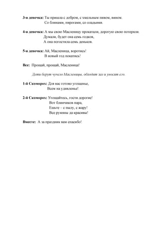 3-HflGBOHKa:Tbi   npanma c flo6poM, c XMejibHbiM nHBOM, BHHOM.
               Co 6jiHHaMH, nnpoxaMH, co onaflbaMH.

4-H   aeBOHKa: A MM CBOK) Macjiemmy npoKaxajiH, ^opoxyio CBOK) noxepajiH.
              ^yManH, 6yflex OHa ceMb XOAKOB,
              A OHa noxocxHjia ceMb ,a,eHbKOB.

5-H aeBOHKa: AH, MacjieHHna, Bopoxncb!
             B HOBbiH xofl noKaxHCb!

Bee: IlpomaH, npoman, MacjieHHna!

       ffemu 6epym nyneno Macjiemiifbi, odxodnm 3cm u yuocHm ezo.

1-H CKOMOPOX: ,H,JM Bac XOXOBO yxomeHbe,
                 BceM Ha y,znxBjieHbe!

2-H CKOMOPOX:    yxomanxecb, XOCXH ^opoxne!
                  Box 6JTHHHHKOB nap a,
                  Enibxe - c nbijxy, c acapy!
                  Bee pyMAHbi ,a,a KpacHBbi!

BMecTe: A 3a npa3,axxHK BaM cnacn6o!
 