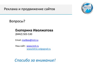 Реклама и продвижение сайтов


  Вопросы?

      Екатерина Иволжатова
      (8442) 503-530

      Email: mailbox@ircit.ru

      Наш сайт: www.ircit.ru
                www.bitrix-volgograd.ru



     Спасибо за внимание!
 
