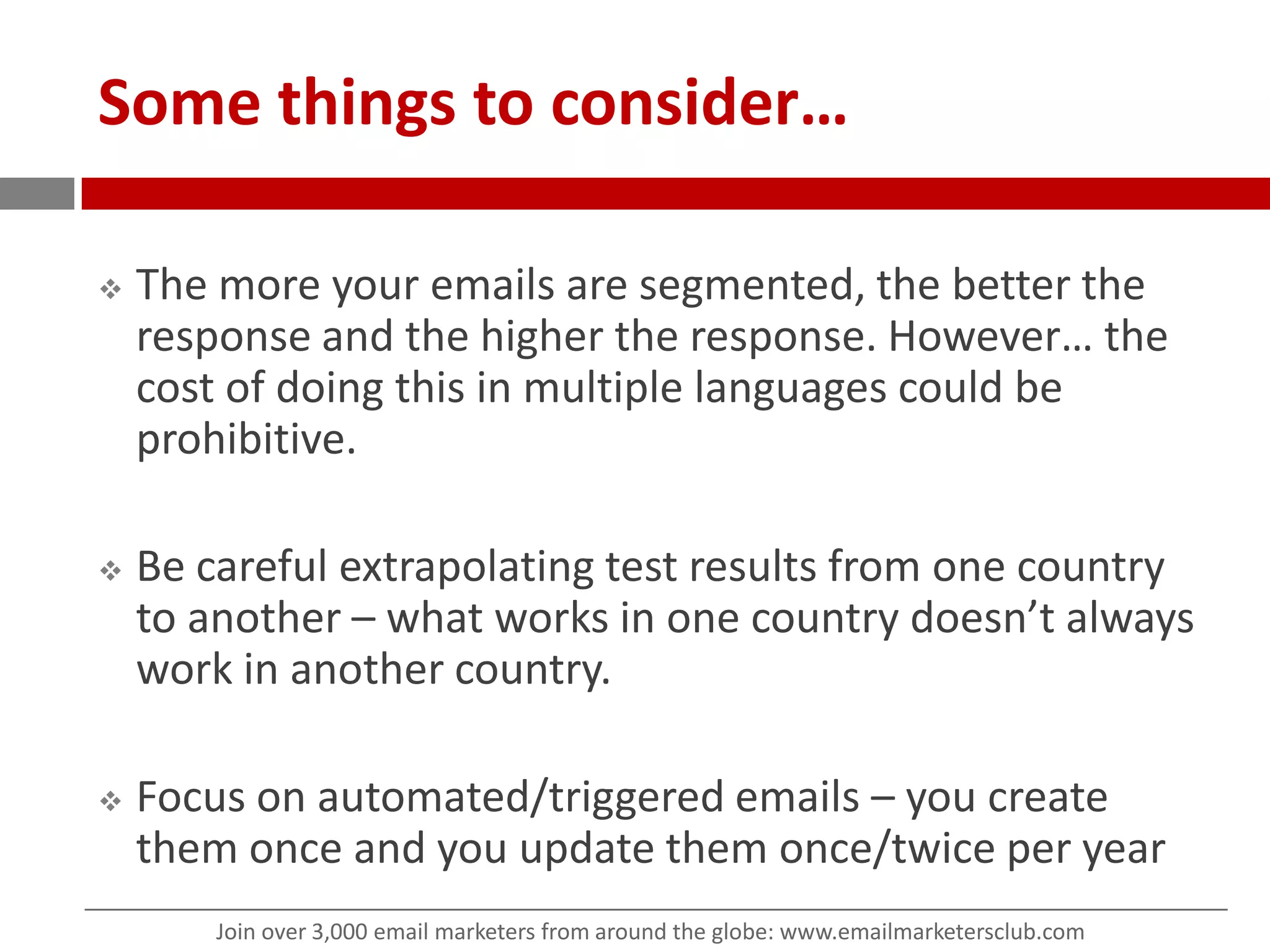 Some things to consider…The more your emails are segmented, the better the response and the higher the response. However… the cost of doing this in multiple languages could be prohibitive.Be careful extrapolating test results from one country to another – what works in one country doesn’t always work in another country.Focus on automated/triggered emails – you create them once and you update them once/twice per year