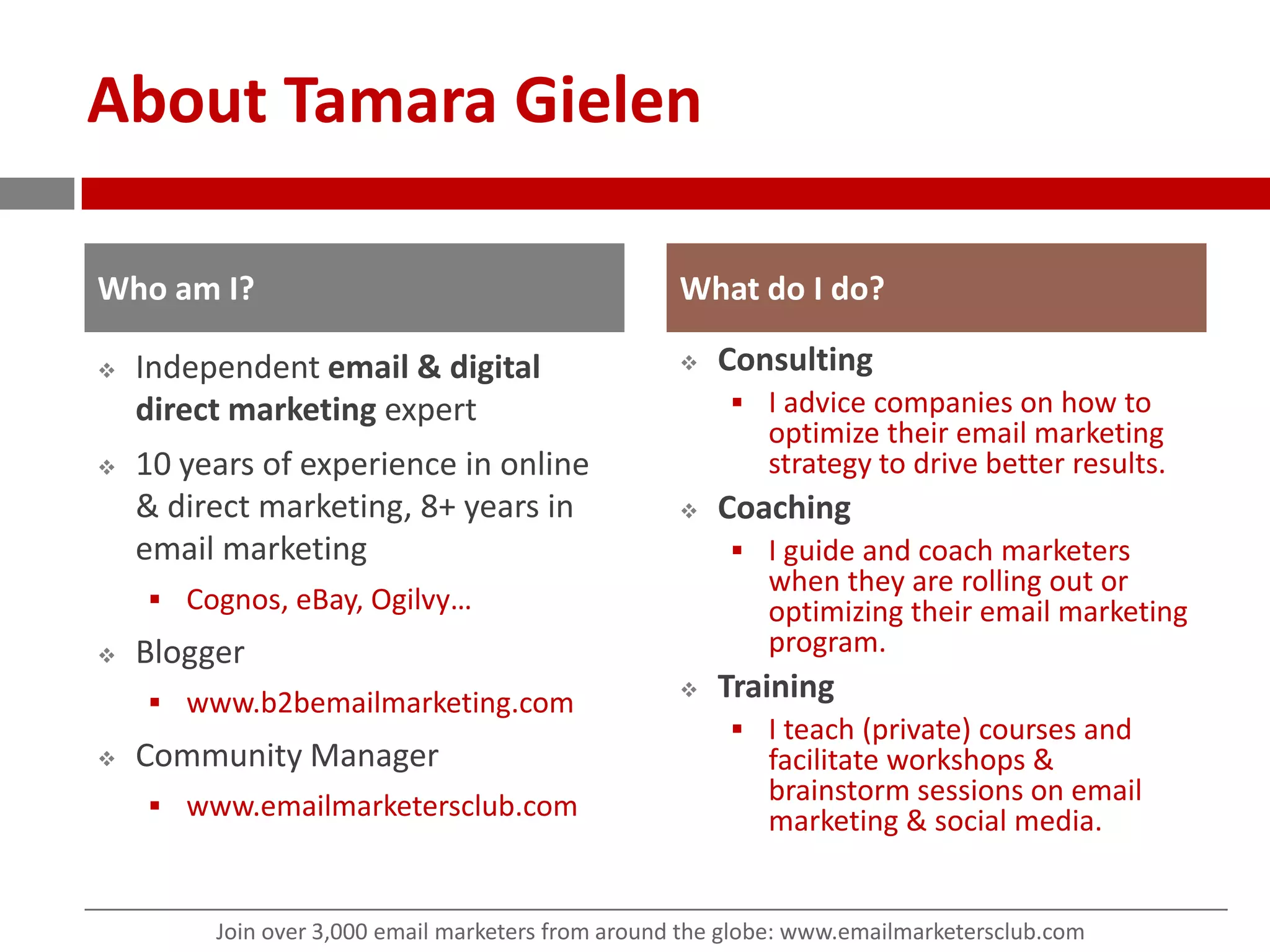 About Tamara GielenIndependent email &digital direct marketing expert10 years of experience in online & direct marketing, 8+ years in email marketingCognos, eBay, Ogilvy…Blogger www.b2bemailmarketing.comCommunity Managerwww.emailmarketersclub.comConsultingI advice companies on how to optimize their email marketing strategy to drive better results.CoachingI guide and coach marketers when they are rolling out or optimizing their email marketing program.TrainingI teach (private) courses and facilitate workshops & brainstorm sessions on email marketing & social media.Who am I?What do I do?