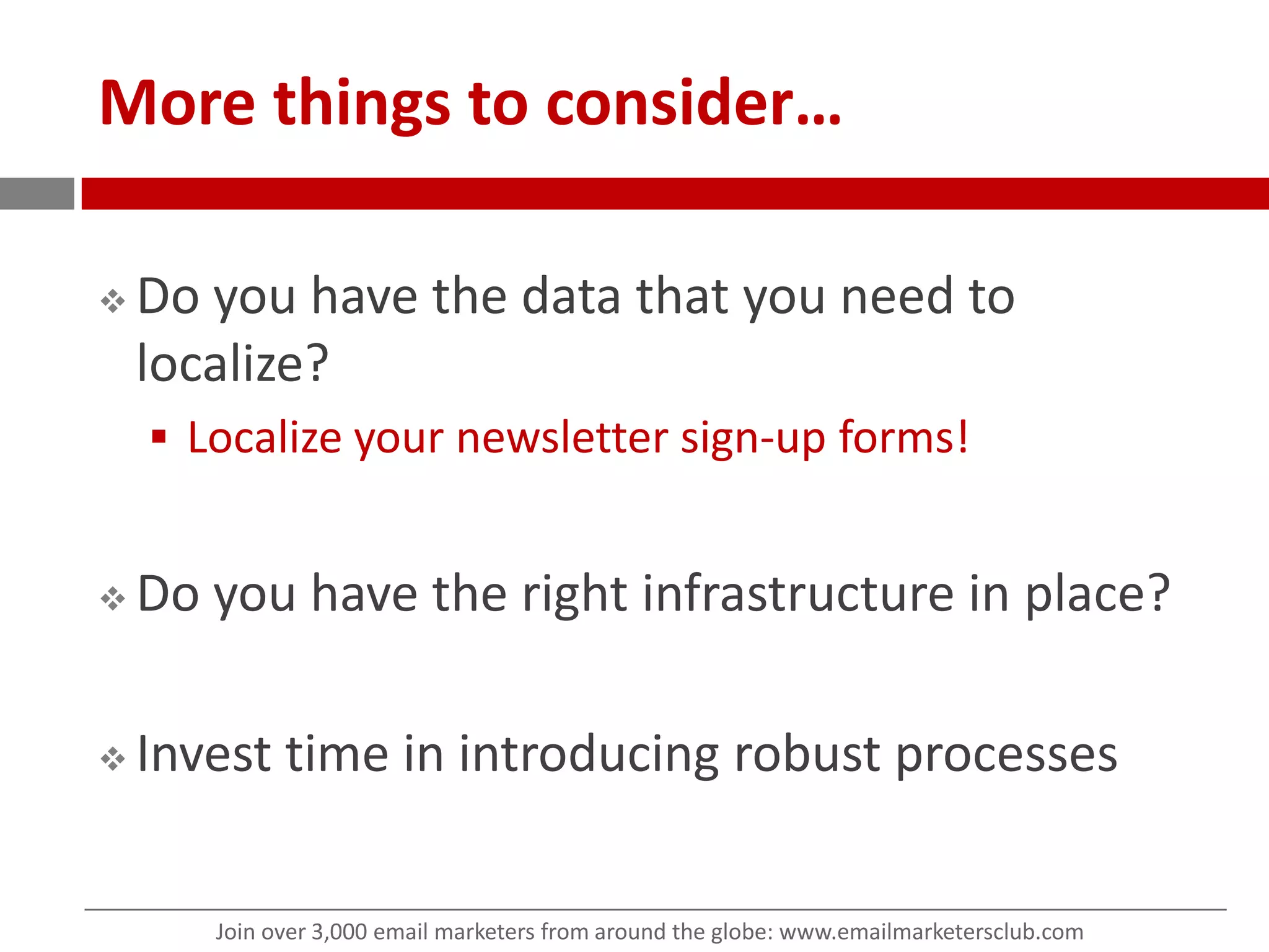 More things to consider…Do you have the data that you need to localize? Localize your newsletter sign-up forms!Do you have the right infrastructure in place?Invest time in introducing robust processes