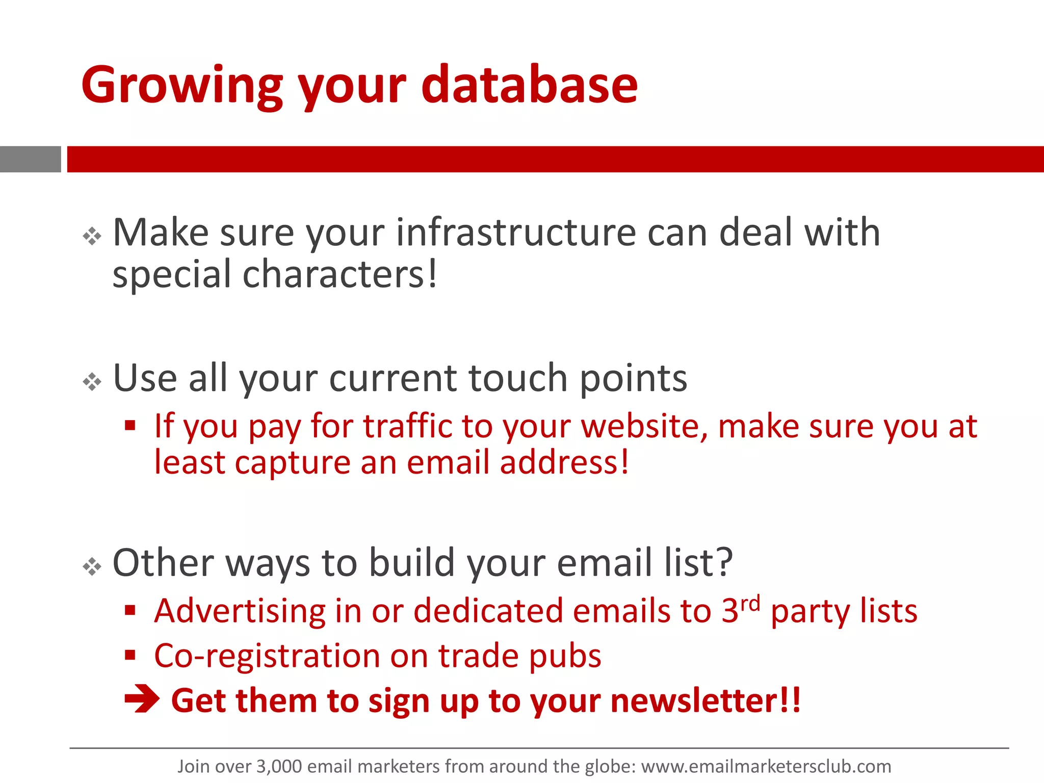 Growing your databaseMake sure your infrastructure can deal with special characters!Use all your current touch points If you pay for traffic to your website, make sure you at least capture an email address! Other ways to build your email list?Advertising in or dedicated emails to 3rd party listsCo-registration on trade pubs Get them to sign up to your newsletter!!
