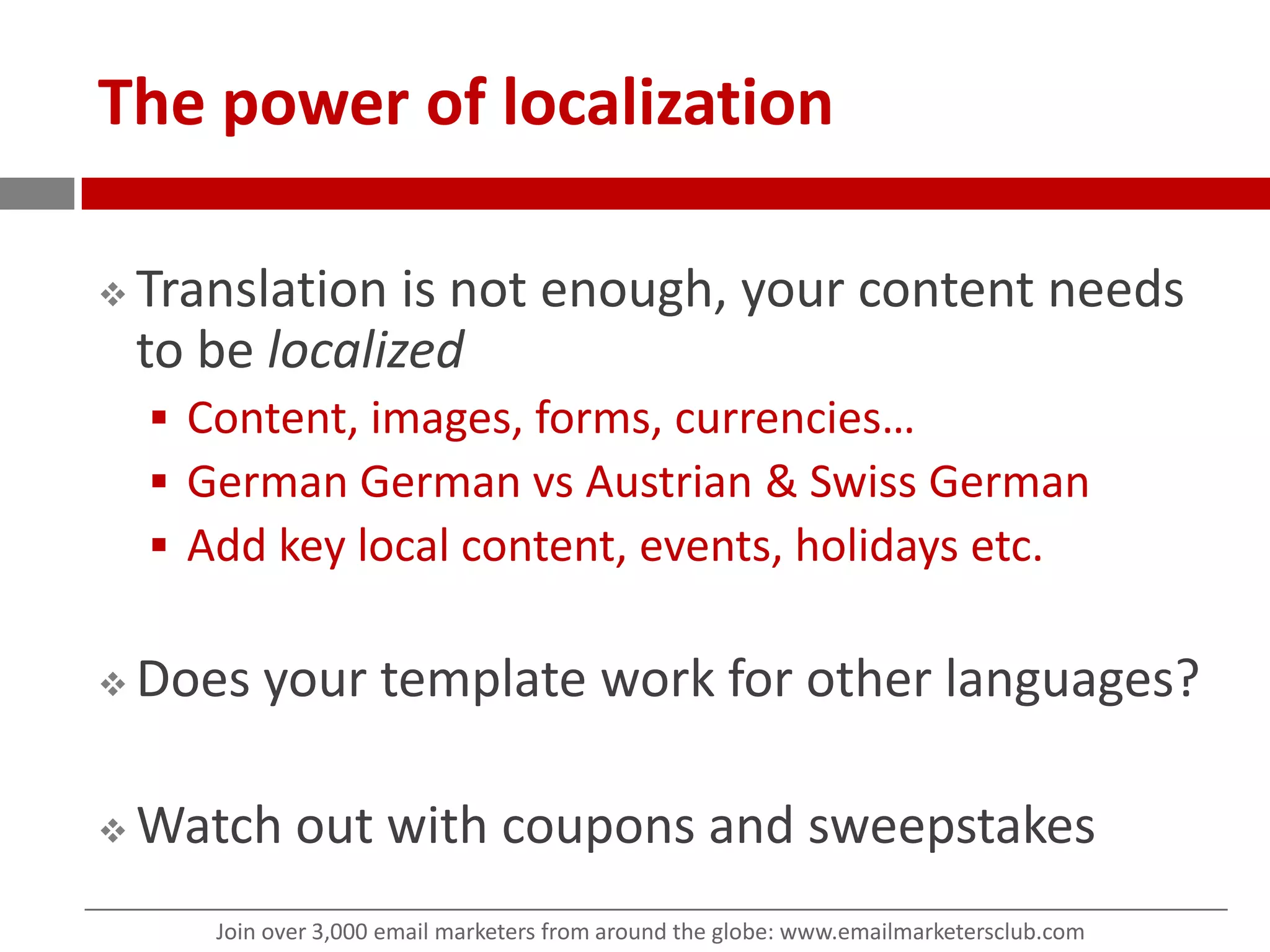 The power of localizationTranslation is not enough, your content needs to be localizedContent, images, forms, currencies…German Germanvs Austrian & Swiss GermanAdd key local content, events, holidays etc. Does your template work for other languages?Watch out with coupons and sweepstakes