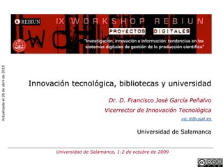 Innovación tecnológica, bibliotecas y universidad
Dr. D. Francisco José García Peñalvo
Vicerrector de Innovación Tecnológica
vic.it@usal.es
Universidad de Salamanca
Universidad de Salamanca, 1-2 de octubre de 2009
Actualizadael26deabrilde2015
 
