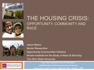THE HOUSING CRISIS:
OPPORTUNITY, COMMUNITY AND
RACE



Jason Reece
Senior Researcher
Opportunity Communities Initiative
Kirwan Institute for the Study of Race & Ethnicity
The Ohio State University
                Town Hall on Economic Crisis & Foreclosure;
             Interfaith Vigil for Workers, Homeowners & Tenants
      Sponsored by Jobs for Justice - Columbus, Ohio - October 1, 2009
 