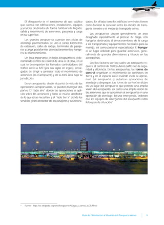 9Guía de Orientación al Usuario del Transporte Aéreo
El Aeropuerto es el aeródromo de uso público
que cuenta con edificaciones, instalaciones, equipos
y servicios destinados de forma habitual a la llegada,
salida y movimiento de aeronaves, pasajeros y carga
en su superficie.
Los grandes aeropuertos cuentan con pistas de
aterrizaje pavimentadas de uno o varios kilómetros
de extensión, calles de rodaje, terminales de pasaje-
ros y carga, plataformas de estacionamiento y hanga-
res de mantenimiento.
Un área importante en todo aeropuerto es el de-
nominado centro de control de área o CECOA, en el
cual se desempeñan los llamados controladores del
tráfico aéreo o ATC (por sus siglas en inglés), encar-
gados de dirigir y controlar todo el movimiento de
aeronaves en el aeropuerto y en la zona área bajo su
jurisdicción.
En un aeropuerto, desde el punto de vista de las
operaciones aeroportuarias, se pueden distinguir dos
partes: El “lado aire” donde las operaciones se apli-
can sobre las aeronaves y todo se mueve alrededor
de lo que estas necesitan; y el “lado tierra” donde los
servicios giran alrededor de los pasajeros y sus necesi-
4
Fuente: http://es.wikipedia.org/wiki/Aeropuerto#Carga_y_correo_a.C3.A9reo
dades. En el lado tierra los edificios terminales tienen
como función la conexión entre los modos de trans-
porte terrestre y el modo de transporte aéreo.
Los aeropuertos poseen generalmente un área
designada especialmente al proceso de carga, con
hangares destinados al almacenamiento de la carga
a ser transportada y equipamientos necesarios para su
manejo, así como personal especializado. El hangar
es un lugar utilizado para guardar aeronaves, gene-
ralmente de grandes dimensiones y situado en los
aeródromos.
Los dos factores por los cuales un aeropuerto re-
quiere el Control de Tráfico Aéreo (ATC) son la segu-
ridad y eficiencia. En los aeropuertos, las torres de
control organizan el movimiento de aeronaves en
tierra y en el espacio aéreo cuando éstas se aproxi-
man del aeropuerto, y autorizan operaciones de
aterrizaje y despegue. Las torres de control se sitúan
en un lugar del aeropuerto que permita una amplia
visión del aeropuerto, así como una amplia visión de
las aeronaves que se aproximan al aeropuerto en una
operación de aterrizaje. En una emergencia, ordenan
que los equipos de emergencia del aeropuerto estén
listos para la situación.4
 