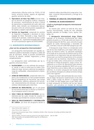 18 Ministerio de Comercio Exterior y Turismo
indumentaria reflectiva (entre las 18.00 y 07.00
horas); protector lumbar, zapatos de seguridad,
guantes, protector de oídos.
f) Operadores de Base Fija (FBO) servicios inclu-
yen la atención de pasajeros (tráfico), despacho
de aeronaves, mantenimiento de línea y control
de operaciones y seguimiento de vuelo, para esto
último, debe contarse con instalaciones adecua-
das para centro de comunicaciones equipada con
las ayudas y equipos especializados.
g) Servicio de Seguridad, comprende los servicios
de inspección y resguardo a aeronaves en tierra,
equipaje de mano, facturado y carga, inspección
interna de la aeronave, control de accesos a zonas
restringidas, etc.; el personal encargado deberá con-
tar con la autorización vigente de la DICSCAMEC.
1.2. AEROPUERTOS INTERNACIONALES
¿Qué son los aeropuertos internacionales?
Los aeropuertos internacionales son aquellos ae-
ródromos públicos destinados al ingreso o salida del
país de aeronaves, donde se prestan normalmente
servicios de aduana, sanidad, migraciones y otros
complementarios.
Los aeropuertos están conformados por las si-
guientes estructuras físicas:
 PLATAFORMA es un área definida del aeropuer-
to, donde se ubica el avión para la estiba y des-
estiba de carga, ascenso y descenso de pasajeros,
carga de combustible, estacionamiento o mante-
nimiento.
 ZONA DE MERCANCÍAS, comprende todo el es-
pacio y las instalaciones en tierra proporcionados
para la manipulación de mercancías, que incluye
las plataformas, edificios y almacenes de mercan-
cías, estacionamientos de vehículos, así como los
caminos relacionados para estos fines.
 EDIFICIO DE MERCANCÍAS, por el cual pasan
las mercancías hasta que se efectúe su transferen-
cia al transporte aéreo o terrestre.
 VÍAS Y ÁREA DE TRÁNSITO INTERNO, son ins-
talaciones por las cuales circulan los usuarios in-
termedios que brindan los servicios esenciales.
 ÁREA DE PROCESAMIENTO Y DISTRIBUCIÓN
DE CARGA, son áreas del aeropuerto donde se
realiza la estiba y desestiba de la carga aérea, tras-
lado, recepción almacenamiento y entrega de la
carga aérea.
 TERMINAL DE CARGA DEL EXPLOTADOR AÉREO6
 TERMINAL DE ALMACENAMIENTO7
¿Cuál es el principal aeropuerto internacional
del Perú?
En nuestro país, existen un total de once aero-
puertos internacionales, siendo los más utilizados
aquellos ubicados en Pucallpa, Cuzco, Iquitos, Are-
quipa, etc.
El Aeropuerto Internacional Jorge Chávez
(ubicado en la Provincia Constitucional del Callao,
próximo al puerto y a 10 km del centro de Lima) es el
principal aeropuerto del Perú, pues concentra la gran
mayoría de vuelos internacionales y nacionales del
país, sirviendo a más de 8.200.0008
pasajeros por año.
El Aeropuerto Jorge Chávez es considerado como
uno de los más modernos y con mayor tráfico de pa-
sajeros de América Latina. Su ubicación estratégica
en el medio de la costa oeste de América del Sur lo ha
convertido en un importante hub del subcontinente.
Destaca por sus enormes proyecciones en la conexión
de vuelos entre las Américas, Asia-Pacífico y Europa
lo que ha traído como consecuencia un crecimiento
sostenido en el flujo de pasajeros, carga y correo. Ac-
tualmente es el centro de operaciones para América
del Sur de la aerolínea salvadoreña TACA con su aso-
ciada TACA Perú y de la chilena LAN con su asociada
LAN Perú. Es el único aeropuerto del mundo donde
dos aerolíneas extranjeras lo utilizan al mismo tiempo
como hub regional.9
Después de haber sido nominado dos veces al pre-
mio de Mejor Aeropuerto Sudamericano en los años
2005 y 2006 y luego de obtener el segundo lugar
en el 2008, ha sido elegido para el año 2009 como
el mejor aeropuerto de América del Sur por Skytrax
Research, una consultora de estudios de mercado
6
Véase Primera Parte Capítulo 2.4.
7
Véase Primera Parte Capítulo 2.5.
8
Aeropuerto Internacional Jorge Chávez. Estadísiticas oficiales. (http://www.lap.com.pe/lap_portal/acercalap.html
Fuente: Wikipedia
9
Agencia Andina. Entrevista al gerente general de Lima Airport Partners - Julio de 2008
http://www.andina.com.pe/espanol/Noticia.aspx?id=iyYf0lUZuww=
Fuente: Wikipedia
 