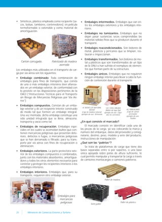 28 Ministerio de Comercio Exterior y Turismo
• Sintéticos, plástico empleado como recipiente (sa-
cos, bolsas, tambores, contenedores), en película
termoformable o extensible y como material de
amortiguación.
• Embalajes intermedios. Embalajes que van en-
tre los embalajes exteriores y los embalajes inte-
riores.
• Embalajes no tamizantes. Embalajes que no
dejan pasar sustancias secas comprendidas las
materias sólidas finas que se producen durante el
transporte.
• Embalajes reacondicionados. Son bidones de
metal, plásticos y jerricanes que se limpian, res-
tauran e inspeccionan.
• Embalajes transformados. Son bidones de me-
tal y plásticos que son transformados de un tipo
de la ONU o han sufrido el reemplazo de elemen-
tos que forman parte de su estructura.
• Embalajes únicos. Embalajes que no requieren
ningún embalaje interior para llevar a cabo la fun-
ción de contención durante el transporte.
4C BOXES OF NATURAL
WOOD
(Caja de madera natural)
ejemplo de uso: Artesanía
1A1 STEEL DRUMS
(Bidón de tapa fija)
ejemplo de uso: Líqui-
dos no corrosivos
4G FIBREBOARD
(Caja de cartón
prensado)
ejemplo de uso:
Textiles
Paletizado de madera
aserrada
Embalajes para
mercancías
peligrosas
Cartón corrugado
Semi-pallet
Pallet de madera
Los embalajes más utilizados en el transporte de car-
ga por vía aérea son los siguientes:
• Embalaje combinado. Toda combinación de
embalajes para fines de transporte, que consta
de uno o más embalajes interiores bien afianza-
dos en un embalaje exterior, de conformidad con
lo previsto en las disposiciones pertinentes de la
OACI (“Instrucciones Técnicas para el Transporte
sin Riesgo de Mercancías Peligrosas por Vía Aé-
rea”).
• Embalajes compuestos. Constan de un emba-
laje exterior y de un recipiente interior construido
de modo tal que formen un embalaje integral.
Una vez montada, dicho embalaje constituye una
sola unidad integrada que se llena, almacena,
transporta y vacía como tal.
• Embalajes de recuperación. Embalajes espe-
ciales en los cuales se acomodan bultos que con-
tienen mercancías peligrosas que presentan dete-
rioro, defectos o fugas, o mercancías peligrosas
que se han derramado o filtrado, para su trans-
porte por vía aérea con fines de recuperación o
eliminación.
• Embalajes exteriores. La parte protectora exte-
rior de los embalajes compuestos o combinados,
junto con los materiales absorbentes, amortigua-
dores y todos los otros elementos necesarios para
contener y proteger los recipientes interiores o los
embalajes interiores.
• Embalajes interiores. Embalajes que, para su
transporte, requieren otro embalaje exterior.
¿En qué consiste el marcado?
El marcado consiste en identificar cada una de
las piezas de la carga, ya sea colocando la marca y
número del embarque, datos del proveedor y consig-
natario, destino, peso, modelo y serie del producto,
instrucciones de manipulación.
¿Qué son las “paletas”?
Se trata de plataformas de carga que tiene dos
bases separadas entre sí por soportes, o una base
única apoyada sobre patas de altura suficiente, lo
cual permite manipular y transportar la carga a través
de camiones montacargas o camiones paleteros.
Pallet de plástico
 