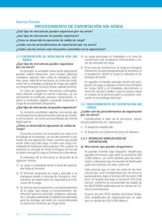 32 Ministerio de Comercio Exterior y Turismo
CAPÍTULO TERCERO
PROCEDIMIENTO DE EXPORTACIÓN VÍA AÉREA
¿Qué tipo de mercancías pueden exportarse por vía aérea?
¿Qué tipo de mercancías no pueden exportarse?
¿Cómo se desarrolla la operación de salida de carga?
¿Cuáles son los procedimientos de exportación por vía aérea?
¿Cuáles son los errores más frecuentes cometidos en la exportación?
4) La carga procesada es trasladada a la zona de
transferencia del aeropuerto internacional a tra-
vés de vehículos de carga.
5) En la zona de transferencia, la carga es entregada
físicamente al avión designado por la aerolínea en
el aeropuerto, donde la carga es colocada en las
bodegas del avión.
En aquellos terminales ubicados dentro del aero-
puerto, la carga se agrupa en Elementos Unitarios
de Carga (ULD) y es trasladada directamente a
través de carretas (“dollies”) que la conduce hasta
el costado de la aeronave para su posterior colo-
cación en las bodegas del avión.
3.2. PROCEDIMIENTOS DE EXPORTACIÓN VÍA
AÉREA
¿Cuáles son los procedimientos de exportación
por vía aérea?
Considerando el valor de la mercancía, existen
dos procedimientos de exportación:
• El despacho simplificado.
• El despacho con Declaración Única de Aduana.
3.2.1. DESPACHO SIMPLIFICADO DE
EXPORTACIÓN
a) Mercancías que pueden despacharse:
Se puedan tramitar bajo despacho simplificado
aquellas mercancías cuyo valor no exceda los US$
2.000 dólares, así como también para las dona-
ciones u obsequios que no excedan de dicho valor
y para las muestras sin valor comercial.
Cabe precisar que el valor de venta de las mer-
cancías que serán transportadas por vía aérea no
puede pactarse bajo el término del Incoterm FOB
(Free on board) sino bajo el Incoterm FCA (Free
Carrier), conforme lo recomiendan las Reglas de
los INCOTERMS publicadas por la Cámara de Co-
mercio Internacional.
A partir del año 2010, podrán efectuarse despa-
chos simplificados de exportación por un valor
que no exceda de US$ 5.000 dólares.
3.1 EXPORTACIÓN DE MERCANCÍA POR VÍA
AÉREA
¿Qué tipo de mercancías pueden exportarse
por vía aérea?
En principio, la actividad comercial de exportación
permite realizar libremente, pero siempre debemos
considerar aspectos tales como la naturaleza, volu-
men, peso, valor de la mercancía, así como las condi-
ciones de su embalaje y el grado de riesgo que signifi-
ca transportarla por vía aérea (Véase capítulo anterior).
En caso de exportarse mercancías restringidas,
éstas deberán cumplir el control respectivo, ya sea
obteniendo el certificado, permiso, autorización, re-
gistro o resolución exigido o pasando inspección a
cargo de la autoridad competente.
¿Qué tipo de mercancías no pueden exportarse?
Se encuentra prohibido exportar mercancías que
constituyan bienes del patrimonio cultural y/o históri-
co de la nación, así como otras prohibidas por norma
legal expresa.
¿Cómo se desarrolla la operación de salida de
carga?
El usuario contrata con la aerolínea un espacio en
la bodega de la aeronave, ya sea directamente o por
medio de una agencia de carga, contrato que puede
versar sobre una sola carga, o sobre una carga con-
solidada efectuado por dicha agencia. Por su parte, la
aerolínea se encarga de emitir la Preguía con la cual
se podrá entregar la carga al Terminal de la Aerolínea.
El embarque de la mercancía se desarrolla de la
siguiente manera:
1) La carga es trasladada desde el local del exporta-
dor hasta al Terminal.
2) El Terminal recepciona la carga y procede a su
manipuleo desde el vehículo de transporte, efec-
tuándose las inspecciones de seguridad y la verifi-
cación de la carga.
3) Se efectúa el procesamiento y acondicionamiento
de la carga, que incluye su reconocimiento, cla-
sificación (general, perecible, peligrosa, valorada,
etc.), armado o paletizado en plataformas diseñadas
para las bodegas del avión y/o contenedorizado
en Elementos Unitarios de Carga (ULD).
 