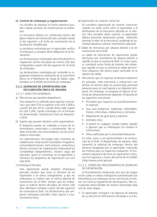 34 Ministerio de Comercio Exterior y Turismo
e) Control de embarque y regularización
Los oficiales de aduanas en forma aleatoria pue-
den realizar acciones de control previo al embar-
que.
La mercancía deberá ser embarcada dentro del
plazo máximo de treinta (30) días contados desde
el día siguiente a la fecha de numeración de la
Declaración Simplificada.
La aerolínea contratada por el exportador verifica
el embarque y consigna dicha diligencia en la De-
claración.
Las Declaraciones numeradas electrónicamente se
regularizan dentro del plazo de treinta (30) días
computados a partir del día siguiente de la fecha
de embarque.
Las declaraciones numeradas por ventanilla se re-
gularizan mediante la verificación de la Carta Porte
Aérea en el Manifiesto de Carga de Salida, regis-
trándose en el SIGAD de la fecha de embarque.
3.2.2. DESPACHO DE EXPORTACIÓN CON
DECLARACIÓN ÚNICA DE ADUANA
3.2.2.1. ASPECTOS GENERALES
a) Mercancías que pueden despacharse:
Este despacho es utilizado para exportar mercan-
cías cuyo valor FCA es superior a los US$ 2.000 y,
a partir del año 2010, cuando dicho valor supere
los US$ 5.000; siendo tramitado con el Formula-
rio denominado “Declaración Unica de Aduanas”
o DUA.
b) Sujetos que pueden declarar como exportadores
El despacho puede ser realizado a través de in-
termediarios comerciales o comisionistas. No se
debe confundir a los intermediarios con los trami-
tadores informales.
Las exportaciones efectuadas bajo contratos de
colaboración empresarial (sociedades irregulares;
comunidad de bienes; Joint ventures, consorcios y
demás contratos de colaboración empresarial sin
contabilidad independiente), estarán cargo del
operador, quien se constituye en el exportador y
tramitará los despachos de exportación con una
sola DUA.
c) Embarques Parciales
Una exportación puede amparar embarques
parciales siempre que éstos se efectúen de un
exportador a un único consignatario, y que los
embarques se realicen por la misma aduana de
numeración de la DUA, siempre que los embar-
ques se realicen dentro del plazo de treinta (30)
días calendario contado a partir del día siguiente
de numerada la DUA. Las declaraciones que am-
paran embarques parciales están sujetas a reco-
nocimiento físico.
d) Exportación sin carácter comercial
Se considera exportación sin carácter comercial,
cuando no existe venta entre el exportador y el
destinatario de la mercancía ubicado en el exte-
rior. Para acreditar dicho carácter, el exportador
deberá presentar declaración jurada indicando
además el valor de la mercancía, pudiendo la au-
toridad aduanera solicitar información adicional.
e) Salida de mercancía por aduana distinta a la de
numeración de la DUA
La salida de mercancías de exportación puede
efectuarse por intendencia de aduana distinta a
aquélla en que se numera la DUA. En estos casos,
se considera como fecha de término del embar-
que aquella en que se autoriza la salida del terri-
torio aduanero del último bulto verificado en la
aduana de salida.
f) Mercancías que no ingresan al almacén aduanero
En principio, toda mercancía a embarcarse con
destino al exterior debe ser puesta bajo potestad
aduanera para lo cual ingresa a un depósito tem-
poral. Sin embargo, se exceptúa el ingreso al ter-
minal de almacenamiento (depósito temporal) de
las siguientes mercancías:
 Perecibles que requieran un acondicionamien-
to especial.
 Que sean peligrosas, explosivas, inflamables,
tóxicas, infecciosas, radioactivas y corrosivas.
 Maquinarias de gran peso y volumen.
 Animales vivos.
 A granel en cualquier estado (sólido, líquido
o gaseoso que se embarquen sin envases ni
continentes).
 Otras calificadas por la Autoridad Aduanera.
En estos casos y con posterioridad a la numera-
ción de la DUA, el despachador de aduana, debe
transmitir la solicitud de embarque directo del
almacén designado por el exportador, indicando
los motivos para su respectiva evaluación. El fun-
cionario aduanero del área de exportación comu-
nica la respuesta a través del portal de la SUNAT
(http://www.sunat.gob.pe).
3.2.2.2. ETAPAS DEL PROCEDIMIENTO DE DESPACHO
DE EXPORTACIÓN
El Procedimiento comprende una serie de etapas
en las cuales se realiza el despacho automatizado (vía
informática) y el embarque de las mercancías al exte-
rior, así como la regularización del despacho. Nos co-
rresponde ahora detallar de manera sintetizada cada
una de estas etapas:
1° El exportador entregará a la Agencia de Aduana
de su elección la información vinculada a su tran-
 