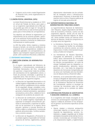 44 Ministerio de Comercio Exterior y Turismo
• Cooperar con la recién creada Organización
de Aviación Civil y otras organizaciones in-
ternacionales.
1.3.UNIÓN POSTAL UNIVERSAL (UPU)
La Unión Postal Universal se estableció en 1874
en virtud del Tratado de Berna, pero pasó a
ser un organismo especializado de la ONU por
un acuerdo que entró en vigor el 1 de julio de
1948. La UPU forma un solo territorio postal de
países para el intercambio de correspondencia.
Sus objetivos son afianzar la organización y el
mejoramiento de los servicios postales, partici-
par en la asistencia técnica postal que soliciten
los países miembros y fomentar la colaboración
internacional en materia postal.
La UPU fija tarifas, límites máximos y mínimos
de peso y tamaño, así como las condiciones de
aceptación de la correspondencia; establece re-
glamentos aplicables a la correspondencia y de
objetos cuyo transporte requiera precaución es-
pecial, como sustancias infecciosas y radiactivas.
2. ENTIDADES NACIONALES
2.1. DIRECCIÓN GENERAL DE AERONÁUTICA
(DGAC)
Es el órgano especializado del Ministerio de
Transportes y Comunicaciones considerada la
Autoridad Aeronáutica del Perú, encargada
de supervisar e inspeccionar todas las activida-
des aeronáuticas de los explotadores aéreos, a
través de procesos orientados a garantizar la
seguridad aérea. Para tal efecto, se encuentra
conformada por los siguientes órganos:
• La Dirección de Seguridad Aeronáutica es la
unidad orgánica responsable de normar y vi-
gilar el estricto cumplimiento de los estánda-
res de seguridad; otorgar, convalidar y reno-
var los certificados de idoneidad técnica del
personal y material aeronáutico, operadores
aeronáuticos y otros afines; colabora en la in-
vestigación de accidentes de aviación civil.
• La Dirección de Certificación y Autorizacio-
nes es la unidad orgánica responsable de
supervisar el transporte aerocomercial; ges-
tionar la autorización y supervisar la opera-
ción de las aeronaves en el espacio aéreo
peruano; gestiona y concede derechos de
tráfico y vigila su cumplimiento; recomienda
políticas aerocomerciales. Certifica aeródro-
mos y servicios conexos.
• La Dirección de Regulación y Promoción es
la unidad orgánica responsable de formular
proyectos de normas, reglamentos y demás
disposiciones relacionadas con las activida-
des de transporte aéreo e infraestructura
aeroportuaria. Promueve el desarrollo de la
aviación civil en el Perú. Propone políticas de
ingreso al mercado aerocomercial.
2.2. SUPERINTENDENCIA NACIONAL DE
ADMINISTRACIÓN TRIBUTARIA (SUNAT)
La Superintendencia Nacional de Administra-
ción Tributaria, órgano dependiente del Minis-
terio de Economía y Finanzas, cuenta con dos
organismos adjuntos, siendo una de estas la
Superintendencia Nacional Adjunta de Adua-
nas. Dicha entidad cuenta con diversas Inten-
dencias de Aduanas, siendo las competentes en
el campo aéreo las siguientes:
• La Intendencia Nacional de Técnica Adua-
nera, encargada de facilitar las actividades
económicas de comercio exterior, así como
inspeccionar el tráfico internacional de per-
sonas y medios de transporte.
• Las Intendencias de Aduana Operativas,
encargadas de administrar y controlar el
tráfico aéreo internacional de mercancías
dentro del territorio aduanero y recaudar
los tributos correspondientes, así como de
otorgar facilidades para los despachos ur-
gentes (medicamentos, alimentos, bienes
perecibles, etc.). Casi todos los despachos
aduaneros de mercancías transportadas por
vía aérea son tramitados ante las Intenden-
cias de Aduana Aérea y Postal del Callao.
• Asimismo, en el control del tráfico aéreo in-
terviene la Brigada de Operaciones Especia-
les (BOE) conforma por personal de oficiales
de la Intendencia Nacional de Prevención
del Contrabando, quienes se encargan de
controlar las mercancías sobre las cuales
existan indicios de la comisión de delitos
aduaneros.
2.3.CORPORACIÓN PERUANA DE AEROPUERTOS
Y AVIACIÓN COMERCIAL S.A. (CÓRPAC)
Es el organismo del Estado encargado de los
servicios de aeronavegación requeridos para el
ingreso o salida de aeronaves en los aeropuer-
tos en general. Sus funciones específicas son las
siguientes:
• Operar, equipar y conservar aeropuertos
comerciales abiertos al tránsito aéreo, in-
cluyendo las dependencias, servicios, ins-
talaciones y equipos requeridos por la técnica
aeronáutica, de acuerdo con las normas interna-
cionales reconocidas por el Estado Peruano
y las disposiciones legales y reglamentarias
 