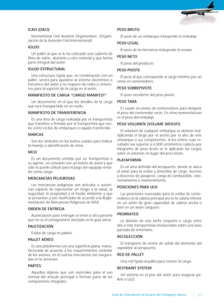 57Guía de Orientación al Usuario del Transporte Aéreo
ICAO (OACI)
International Civil Aviation Organization, (Organi-
zación de la Aviación Civil Internacional).
IGLOO
Un pallet al que se le ha colocado una cubierta de
fibra de vidrio, aluminio u otro material y que forma
parte integral del avión.
IGLOO ESTRUCTURAL
Una estructura rígida que, en combinación con un
pallet, servirá para ajustarse al sistema electrónico o
mecánico del avión y no requiere de redes o cinturo-
nes para la sujeción de la carga en el avión.
MANIFIESTO DE CARGA “CARGO MANIFEST”
Un documento en el que los detalles de la carga
que será transportada en un vuelo.
MANIFIESTO DE TRANSFERENCIA
Es una lista de carga realizada por el transportista
que transfiere y firmado por el transportista que reci-
be como recibo de embarques o equipo transferido.
MARCAS
Son los símbolos en los bultos usados para indicar
el manejo o identificación de éstos.
MCO
Es un documento emitido por un transportista o
su agente, en conexión con un boleto de avión y que
sólo se puede utilizar para el pago del equipaje envia-
do como carga.
MERCANCÍAS PELIGROSAS
Las mercancías peligrosas son artículos o sustan-
cias capaces de representar un riesgo a la salud, la
seguridad, la propiedad y el medio ambiente y que
se presentan y son clasificadas de acuerdo a la Regla-
mentación de Mercancías Peligrosas de IATA.
ORDEN DE ENTREGA
Autorización para entregar el envío a otra persona
que no es el consignatario anotado en la guía aérea.
PALETIZACIÓN
Estiba de carga en pallets.
PALLET AÉREO
Es una plataforma con una superficie plana, manu-
facturada de acuerdo a los requerimientos estándar
de los aviones, en el cual las mercancías son asegura-
das en la aeronave.
PARTES
Aquellos objetos que son esenciales para el uso
normal del artículo principal o forman parte de los
componentes integrales.
PESO BRUTO
El peso de un embarque incluyendo el embalaje.
PESO LEGAL
El peso de la mercancía incluyendo el envase.
PESO NETO
El peso del producto.
PESO PIVOTE
El peso al que corresponde el cargo mínimo por un
envío en contenedores.
PESO SOBREPIVOTE
El peso excedente del peso pivote.
PESO TARA
Es usado en envíos de contenedores para designar
el peso del contenedor vacío. En otras nomenclaturas
es el peso del embalaje.
PESO VOLUMEN (VOLUME WEIGHT)
El volumen de cualquier embarque se obtiene mul-
tiplicando el largo por el ancho por el alto de este
embarque o sus componentes. A los envíos cuyo re-
sultado sea superior a 6.000 centímetros cúbicos por
kilogramo de peso bruto se le aplicarán los cargos
sobre el volumen en lugar del peso bruto.
PLATAFORMA
Es un área definida del aeropuerto, donde se ubica
el avión para la estiba y desestiba de carga, ascenso
y descenso de pasajeros, carga de combustible, esta-
cionamiento o mantenimiento.
POSICIONES PARA ULD
Las posiciones reservadas para la estiba de conte-
nedores en la cabina principal y/o en la cabina inferior
en un avión de gran capacidad de cabina ancha o
bien en un avión carguero.
PRORRATEO
La división de una tarifa conjunta o cargo entre
dos o más transportistas involucrados sobre una base
pactada de antemano.
RECOLECCIÓN
El transporte de envíos de salida del domicilio del
expedidor al aeropuerto.
RED DE PALLET
Una red fijada al pallet para retener la carga.
RESTRAINT SYSTEM
Un sistema en el piso del avión para asegurar pa-
llets o ULD.
 