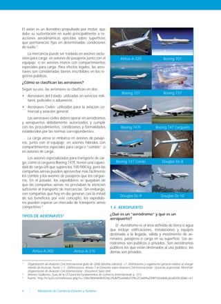 8 Ministerio de Comercio Exterior y Turismo
El avión es un Aerodino propulsado por motor, que
debe su sustentación en vuelo principalmente a re-
acciones aerodinámicas ejercidas sobre superficies
que permanecen fijas en determinadas condiciones
de vuelo.1
La mercancía puede ser traslada en aviones exclu-
sivos para carga; en aviones de pasajeros junto con el
equipaje; o en aviones mixtos con compartimientos
especiales para carga. Para efectos legales, las aero-
naves son consideradas bienes inscribibles en los re-
gistros públicos.
¿Cómo se clasifican las aeronaves?
Según su uso, las aeronaves se clasifican en dos:
• Aeronaves del Estado: utilizadas en servicios mili-
tares, policiales o aduaneros.
• Aeronaves Civiles: utilizadas para la aviación co-
mercial y aviación general.
Las aeronaves civiles deben operar en aeródromos
y aeropuertos debidamente autorizados y cumplir
con los procedimientos, condiciones y formalidades
establecidos por las normas correspondientes.
La carga aérea se embarca en aviones de pasaje-
ros, junto con el equipaje; en aviones híbridos con
compartimientos especiales para carga o “combis”; o
en aviones de carga.
Los aviones especializados para transporte de car-
ga, como el carguero Boeing 747F, tienen una capaci-
dad de carga útil que supera los 100.000 kg. pero las
compañías aéreas pueden aprovechar más fácilmente
los combis y los aviones de pasajeros que los cargue-
ros. En el pasado, los expedidores se quejaban de
que las compañías aéreas no prestaban la atención
suficiente al transporte de mercancías. Sin embargo,
con compañías que hoy en día generan casi la mitad
de sus beneficios por este concepto, los expedido-
res pueden esperar un mercado de transporte aéreo
competitivo.2
TIPOS DE AERONAVES3
Airbus A-300 Airbus A-310
Airbus A-320 Boeing 707
Boeing 727 Boeing 737
Boeing 747F Boeing 747 Carguero
Boeing 747 Combi Douglas Dc-8
Douglas Dc-9 Douglas Dc-10
1.4. AEROPUERTO
¿Qué es un “aeródromo” y qué es un
aeropuerto?
El Aeródromo es el área definida de tierra o agua
que incluye edificaciones, instalaciones y equipos
destinada a la llegada, salida y movimiento de ae-
ronaves, pasajeros o carga en su superficie. Los ae-
ródromos son públicos o privados. Son aeródromos
públicos los que están destinados al uso público, los
demás son privados.
1
Organización de Aviación Civil Internacional (julio de 2006 (décima edición)). «1. Definiciones y reglamento general relativo al otorga-
miento de licencias. Punto 1.1.- Definiciones», Anexo 1 al Convenio sobre Aviación Civil Internacional - Licencias al personal. Montréal:
Organización de Aviación Civil Internacional - Document Sales Unit.
2
Jimenez Guillermo, Guía de la CCI para los Fundamentos de Comercio Internacional. p. 213
3
Fuente: http://tv.tu20.com/a/browse.php?u=Oi8vZWxhdmlhZG9yc3YuMTEwbWIuY29tL2F2aW9uZXNfY2l2aWxlcy5odG0%3D&b=61
 