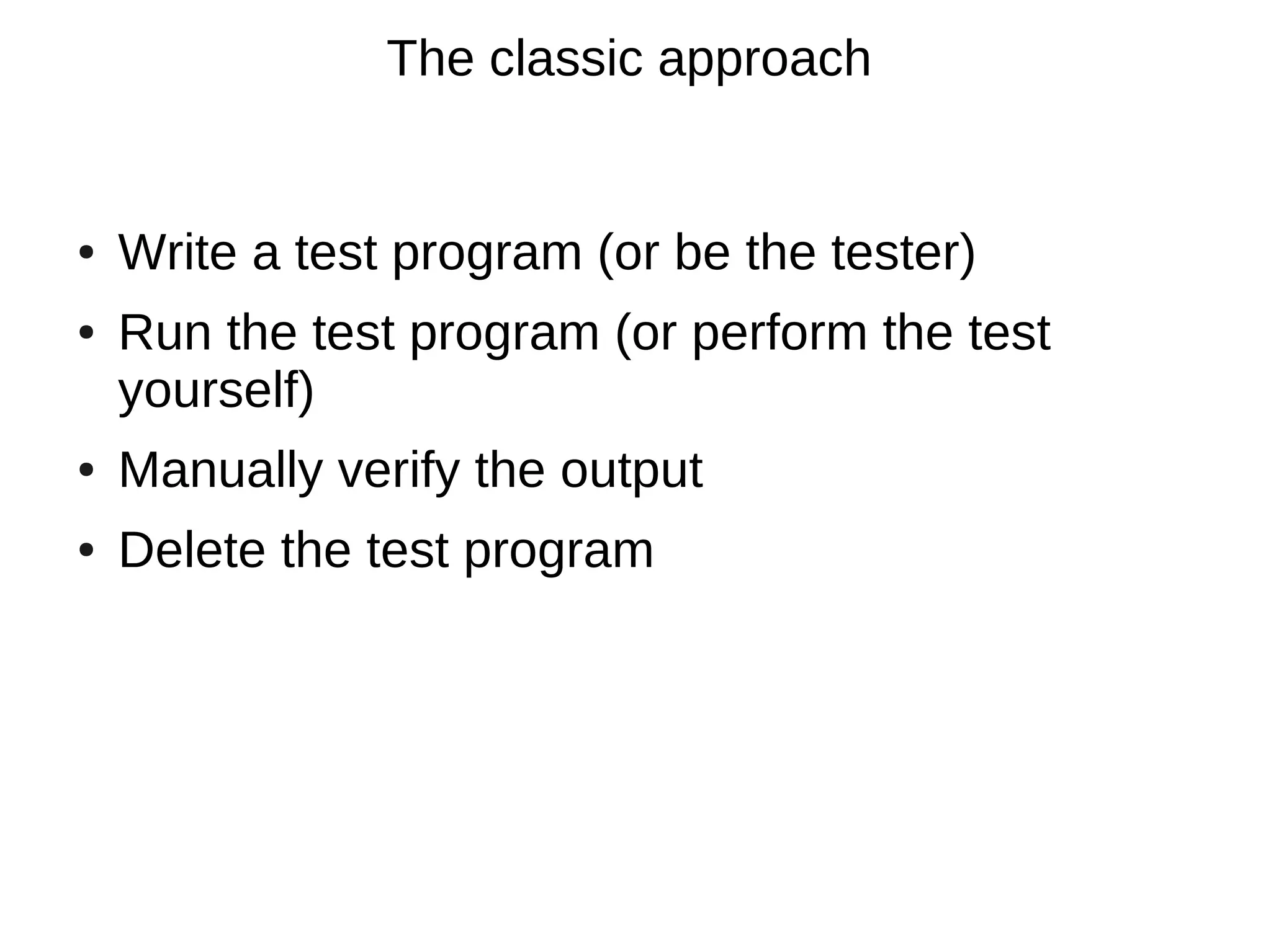 The classic approach


●   Write a test program (or be the tester)
●   Run the test program (or perform the test
    yourself)
●   Manually verify the output
●   Delete the test program
 