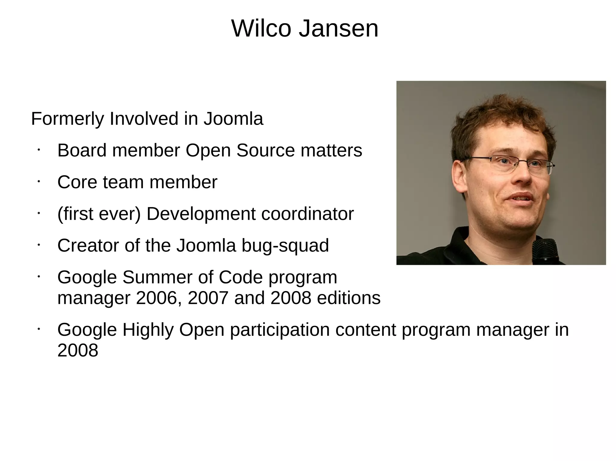 Wilco Jansen


Formerly Involved in Joomla
•   Board member Open Source matters
•   Core team member
•   (first ever) Development coordinator
•   Creator of the Joomla bug-squad
•   Google Summer of Code program
    manager 2006, 2007 and 2008 editions
•   Google Highly Open participation content program manager in
    2008
 