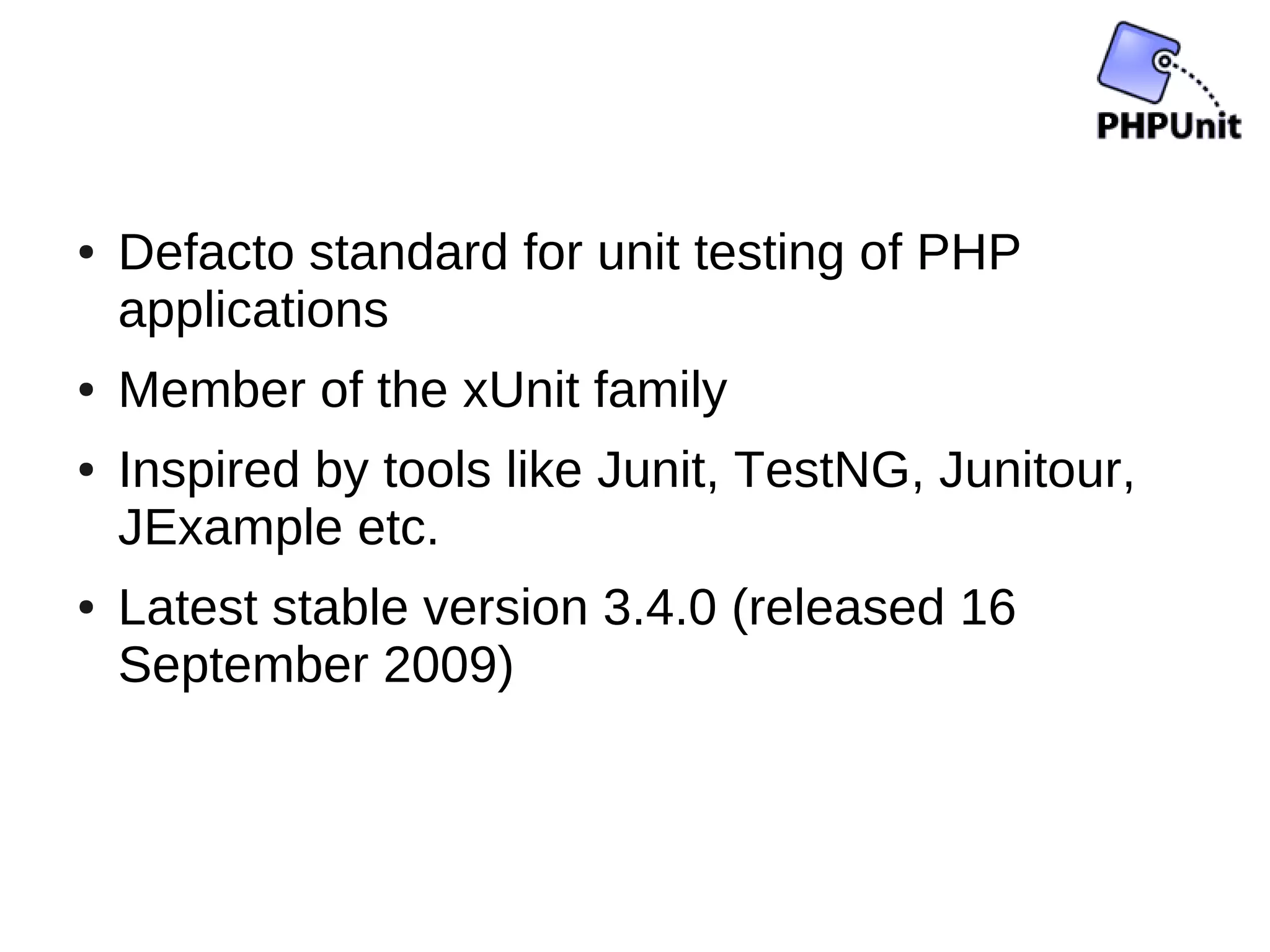 ●   Defacto standard for unit testing of PHP
    applications
●   Member of the xUnit family
●   Inspired by tools like Junit, TestNG, Junitour,
    JExample etc.
●   Latest stable version 3.4.0 (released 16
    September 2009)
 