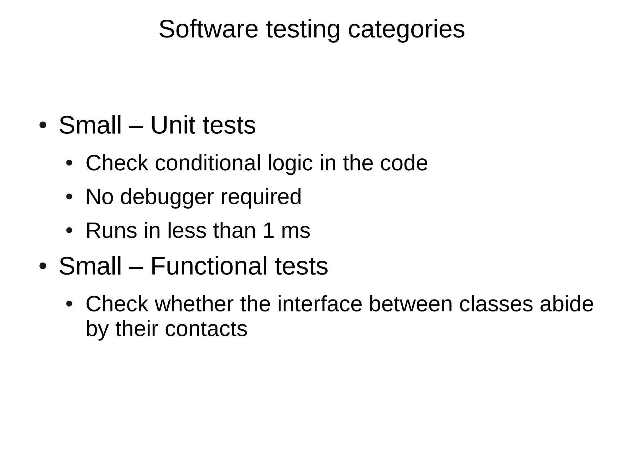 Software testing categories


●   Small – Unit tests
    ●   Check conditional logic in the code
    ●   No debugger required
    ●   Runs in less than 1 ms
●   Small – Functional tests
    ●   Check whether the interface between classes abide
        by their contacts
 