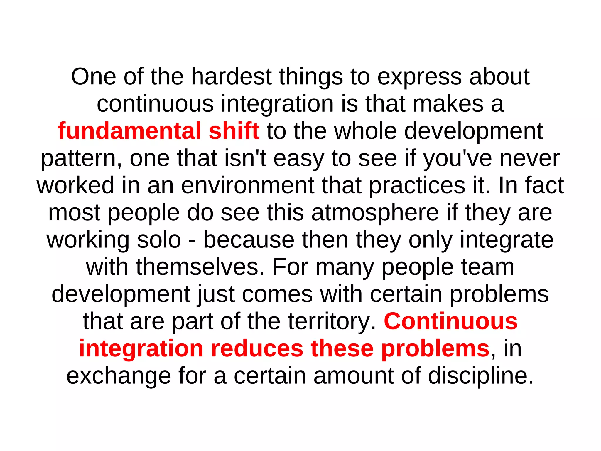 One of the hardest things to express about
       continuous integration is that makes a
  fundamental shift to the whole development
pattern, one that isn't easy to see if you've never
worked in an environment that practices it. In fact
 most people do see this atmosphere if they are
 working solo - because then they only integrate
     with themselves. For many people team
 development just comes with certain problems
     that are part of the territory. Continuous
    integration reduces these problems, in
   exchange for a certain amount of discipline.
 