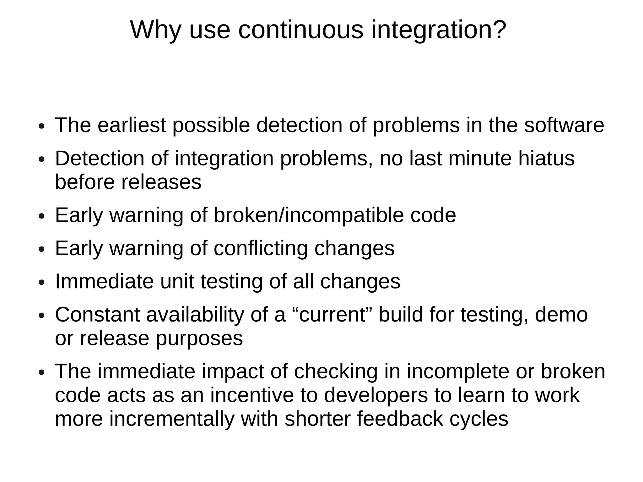 Why use continuous integration?


●   The earliest possible detection of problems in the software
●   Detection of integration problems, no last minute hiatus
    before releases
●   Early warning of broken/incompatible code
●   Early warning of conflicting changes
●   Immediate unit testing of all changes
●   Constant availability of a “current” build for testing, demo
    or release purposes
●   The immediate impact of checking in incomplete or broken
    code acts as an incentive to developers to learn to work
    more incrementally with shorter feedback cycles
 