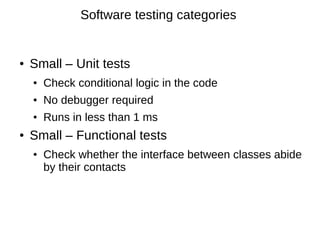 Software testing categories


●   Small – Unit tests
    ●   Check conditional logic in the code
    ●   No debugger required
    ●   Runs in less than 1 ms
●   Small – Functional tests
    ●   Check whether the interface between classes abide
        by their contacts
 