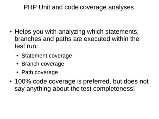 PHP Unit and code coverage analyses


●   Helps you with analyzing which statements,
    branches and paths are executed within the
    test run:
    ●   Statement coverage
    ●   Branch coverage
    ●   Path coverage
●   100% code coverage is preferred, but does not
    say anything about the test completeness!
 