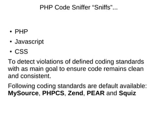 PHP Code Sniffer “Sniffs”...


●   PHP
●   Javascript
●   CSS
To detect violations of defined coding standards
with as main goal to ensure code remains clean
and consistent.
Following coding standards are default available:
MySource, PHPCS, Zend, PEAR and Squiz
 
