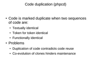 Code duplication (phpcd)


●   Code is marked duplicate when two sequences
    of code are:
    ●   Textually identical
    ●   Token for token identical
    ●   Functionally identical
●   Problems
    ●   Duplication of code contradicts code reuse
    ●   Co-evolution of clones hinders maintenance
 