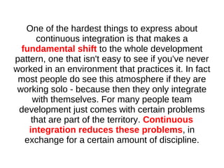One of the hardest things to express about
       continuous integration is that makes a
  fundamental shift to the whole development
pattern, one that isn't easy to see if you've never
worked in an environment that practices it. In fact
 most people do see this atmosphere if they are
 working solo - because then they only integrate
     with themselves. For many people team
 development just comes with certain problems
     that are part of the territory. Continuous
    integration reduces these problems, in
   exchange for a certain amount of discipline.
 