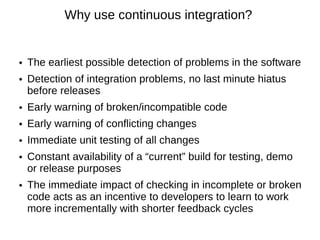Why use continuous integration?


●   The earliest possible detection of problems in the software
●   Detection of integration problems, no last minute hiatus
    before releases
●   Early warning of broken/incompatible code
●   Early warning of conflicting changes
●   Immediate unit testing of all changes
●   Constant availability of a “current” build for testing, demo
    or release purposes
●   The immediate impact of checking in incomplete or broken
    code acts as an incentive to developers to learn to work
    more incrementally with shorter feedback cycles
 