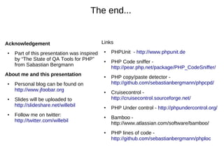 The end...


Acknowledgement                              Links
●   Part of this presentation was inspired    ●   PHPUnit - http://www.phpunit.de
    by “The State of QA Tools for PHP”        ●   PHP Code sniffer -
    from Sabastian Bergmann
                                                  http://pear.php.net/package/PHP_CodeSniffer/
About me and this presentation                ●   PHP copy/paste detector -
●   Personal blog can be found on                 http://github.com/sebastianbergmann/phpcpd/
    http://www.jfoobar.org                    ●   Cruisecontrol -
●   Slides will be uploaded to                    http://cruisecontrol.sourceforge.net/
    http://slideshare.net/willebil            ●   PHP Under control - http://phpundercontrol.org/
●   Follow me on twitter:                     ●   Bamboo -
    http://twitter.com/willebil
                                                  http://www.atlassian.com/software/bamboo/
                                              ●   PHP lines of code -
                                                  http://github.com/sebastianbergmann/phploc
 