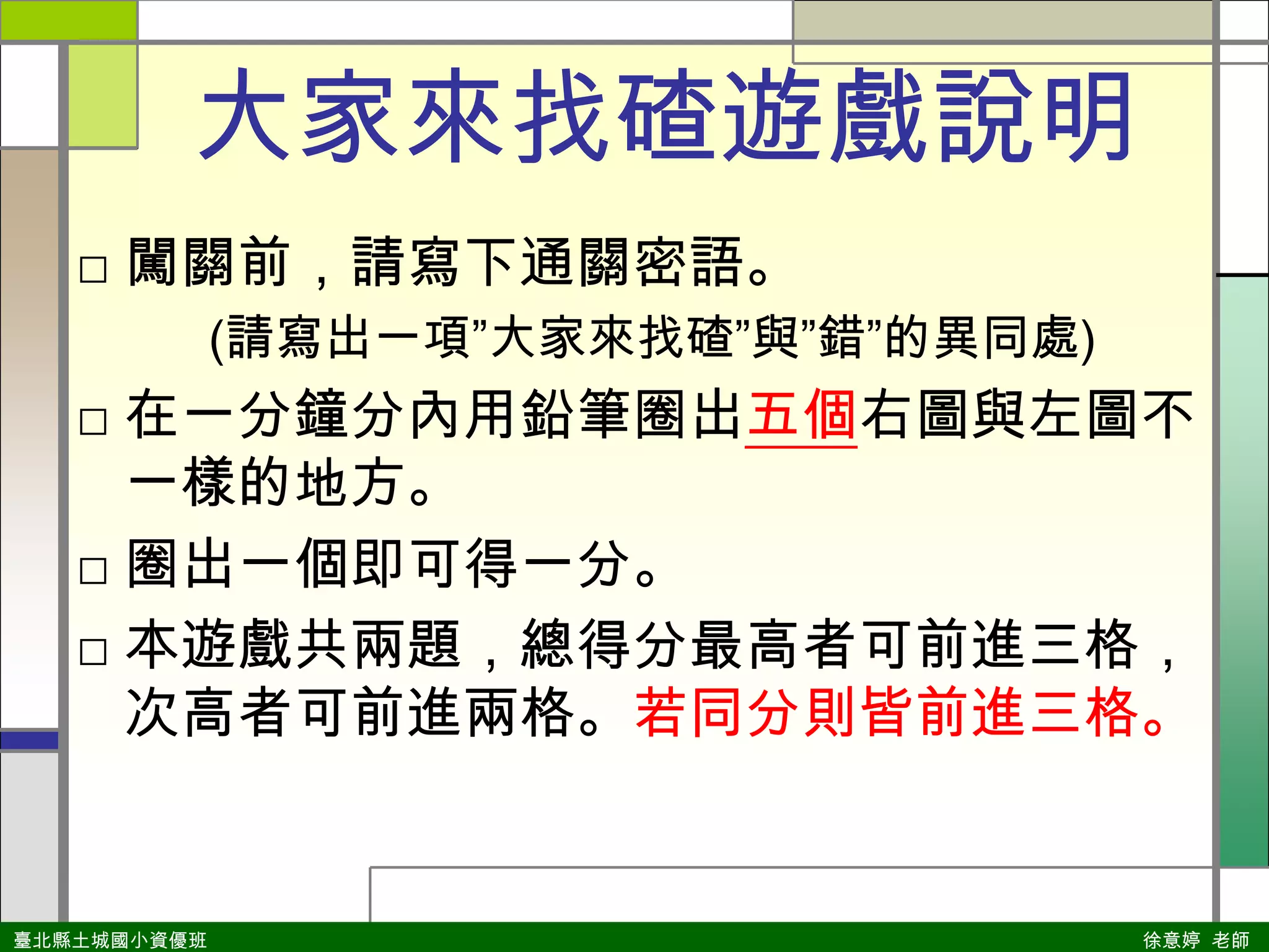 大家來找碴遊戲說明闖關前，請寫下通關密語。(請寫出一項”大家來找碴”與”錯”的異同處)在一分鐘分內用鉛筆圈出五個右圖與左圖不一樣的地方。圈出一個即可得一分。本遊戲共兩題，總得分最高者可前進三格，次高者可前進兩格。若同分則皆前進三格。