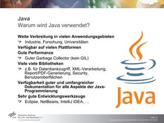 Java Warum wird Java verwendet? Weite Verbreitung in vielen Anwendungsgebieten Industrie, Forschung, Universitäten Verfügbar auf vielen Plattformen Gute Performance Guter Garbage Collector (kein GIL) Viele viele Bibliotheken  z.B. für Datenbankzugriff, XML-Verarbeitung, Report/PDF-Generierung, Security,  Benutzeroberflächen Verfügbarkeit guter und umfangreicher Dokumentation für alle Aspekte der Java-Programmierung Sehr gute Entwicklungswerkzeuge Eclipse, NetBeans, IntelliJ IDEA, … 
