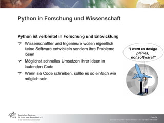Python in Forschung und Wissenschaft Python ist verbreitet in Forschung und Entwicklung Wissenschaftler und Ingenieure wollen eigentlich keine Software entwickeln sondern ihre Probleme lösen Möglichst schnelles Umsetzen ihrer Ideen in laufenden Code Wenn sie Code schreiben, sollte es so einfach wie möglich sein “ I want to design  planes,  not software!” 