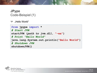 JPype Code-Beispiel (1) „Hello World“ from  jpype  import  * # Start JVM startJVM ( path to jvm.dll ,  "-ea" ) # Print "Hello World" java.lang.System.out.println( "Hello World" ) # Shutdown JVM shutdownJVM() 